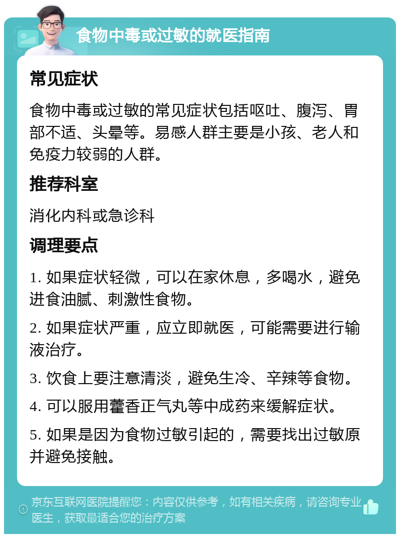 食物中毒或过敏的就医指南 常见症状 食物中毒或过敏的常见症状包括呕吐、腹泻、胃部不适、头晕等。易感人群主要是小孩、老人和免疫力较弱的人群。 推荐科室 消化内科或急诊科 调理要点 1. 如果症状轻微，可以在家休息，多喝水，避免进食油腻、刺激性食物。 2. 如果症状严重，应立即就医，可能需要进行输液治疗。 3. 饮食上要注意清淡，避免生冷、辛辣等食物。 4. 可以服用藿香正气丸等中成药来缓解症状。 5. 如果是因为食物过敏引起的，需要找出过敏原并避免接触。