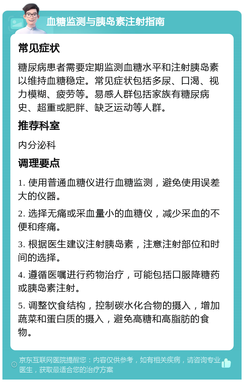 血糖监测与胰岛素注射指南 常见症状 糖尿病患者需要定期监测血糖水平和注射胰岛素以维持血糖稳定。常见症状包括多尿、口渴、视力模糊、疲劳等。易感人群包括家族有糖尿病史、超重或肥胖、缺乏运动等人群。 推荐科室 内分泌科 调理要点 1. 使用普通血糖仪进行血糖监测，避免使用误差大的仪器。 2. 选择无痛或采血量小的血糖仪，减少采血的不便和疼痛。 3. 根据医生建议注射胰岛素，注意注射部位和时间的选择。 4. 遵循医嘱进行药物治疗，可能包括口服降糖药或胰岛素注射。 5. 调整饮食结构，控制碳水化合物的摄入，增加蔬菜和蛋白质的摄入，避免高糖和高脂肪的食物。