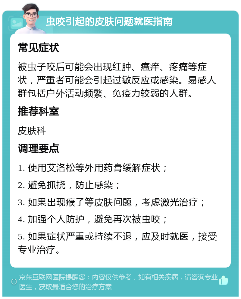 虫咬引起的皮肤问题就医指南 常见症状 被虫子咬后可能会出现红肿、瘙痒、疼痛等症状，严重者可能会引起过敏反应或感染。易感人群包括户外活动频繁、免疫力较弱的人群。 推荐科室 皮肤科 调理要点 1. 使用艾洛松等外用药膏缓解症状； 2. 避免抓挠，防止感染； 3. 如果出现瘊子等皮肤问题，考虑激光治疗； 4. 加强个人防护，避免再次被虫咬； 5. 如果症状严重或持续不退，应及时就医，接受专业治疗。