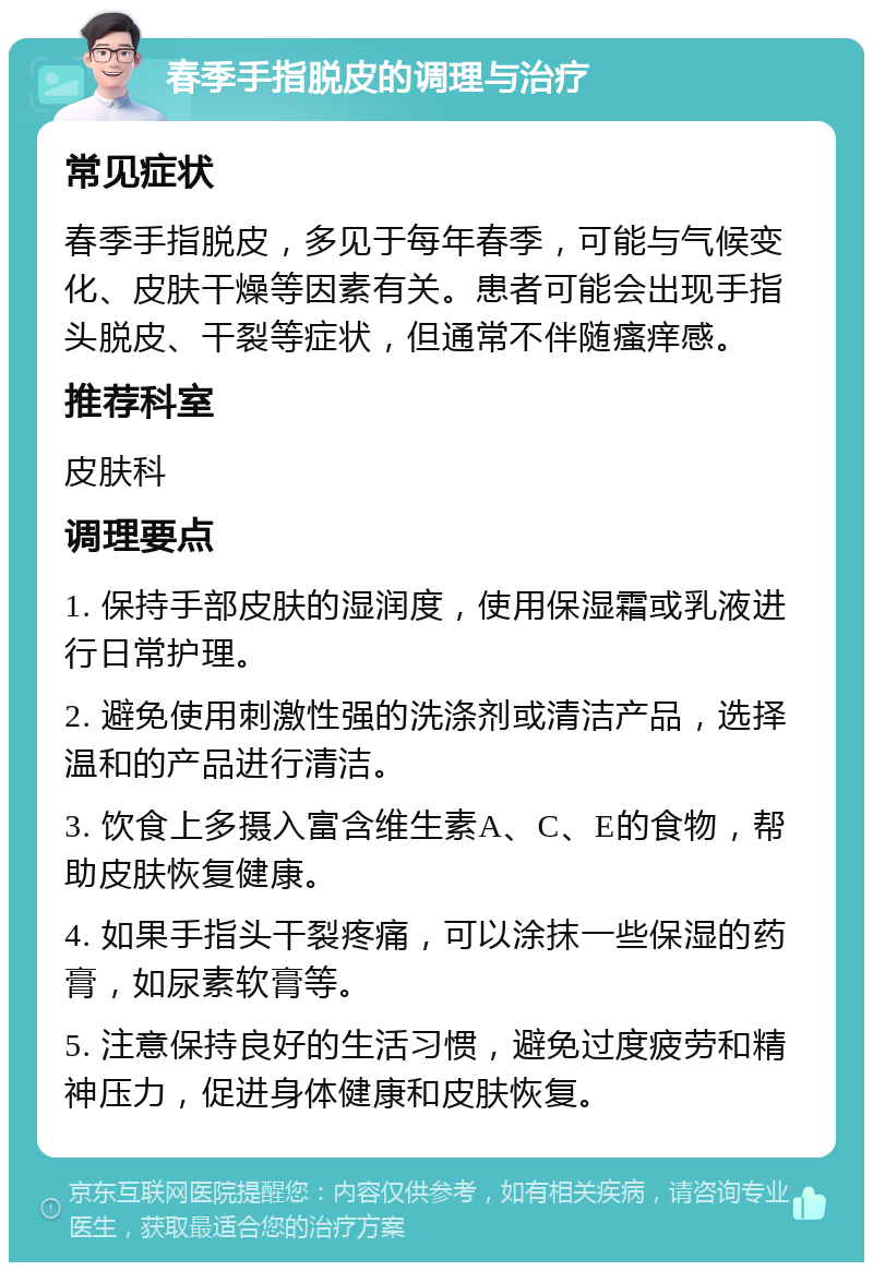 春季手指脱皮的调理与治疗 常见症状 春季手指脱皮，多见于每年春季，可能与气候变化、皮肤干燥等因素有关。患者可能会出现手指头脱皮、干裂等症状，但通常不伴随瘙痒感。 推荐科室 皮肤科 调理要点 1. 保持手部皮肤的湿润度，使用保湿霜或乳液进行日常护理。 2. 避免使用刺激性强的洗涤剂或清洁产品，选择温和的产品进行清洁。 3. 饮食上多摄入富含维生素A、C、E的食物，帮助皮肤恢复健康。 4. 如果手指头干裂疼痛，可以涂抹一些保湿的药膏，如尿素软膏等。 5. 注意保持良好的生活习惯，避免过度疲劳和精神压力，促进身体健康和皮肤恢复。