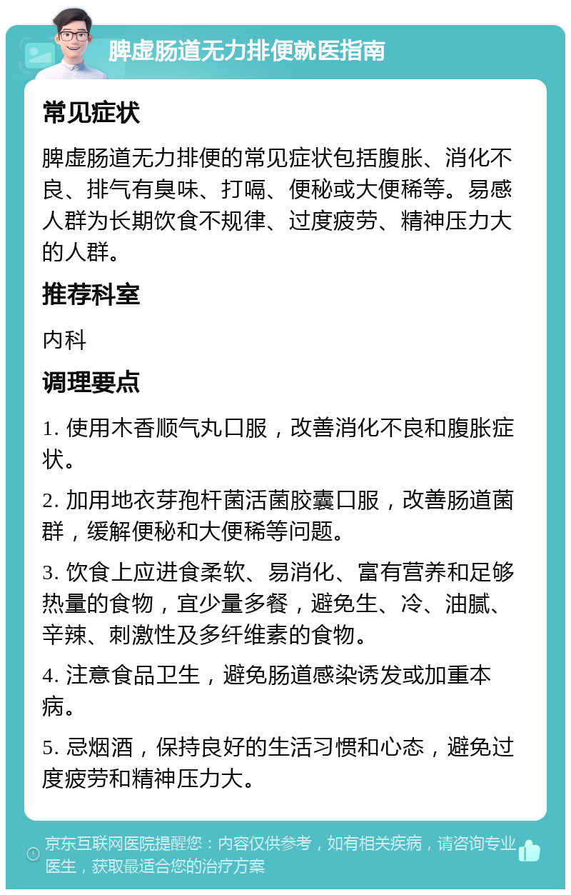 脾虚肠道无力排便就医指南 常见症状 脾虚肠道无力排便的常见症状包括腹胀、消化不良、排气有臭味、打嗝、便秘或大便稀等。易感人群为长期饮食不规律、过度疲劳、精神压力大的人群。 推荐科室 内科 调理要点 1. 使用木香顺气丸口服，改善消化不良和腹胀症状。 2. 加用地衣芽孢杆菌活菌胶囊口服，改善肠道菌群，缓解便秘和大便稀等问题。 3. 饮食上应进食柔软、易消化、富有营养和足够热量的食物，宜少量多餐，避免生、冷、油腻、辛辣、刺激性及多纤维素的食物。 4. 注意食品卫生，避免肠道感染诱发或加重本病。 5. 忌烟酒，保持良好的生活习惯和心态，避免过度疲劳和精神压力大。