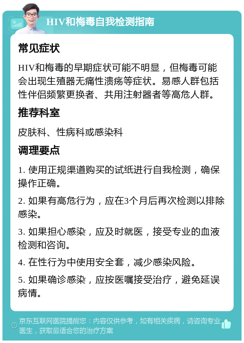 HIV和梅毒自我检测指南 常见症状 HIV和梅毒的早期症状可能不明显，但梅毒可能会出现生殖器无痛性溃疡等症状。易感人群包括性伴侣频繁更换者、共用注射器者等高危人群。 推荐科室 皮肤科、性病科或感染科 调理要点 1. 使用正规渠道购买的试纸进行自我检测，确保操作正确。 2. 如果有高危行为，应在3个月后再次检测以排除感染。 3. 如果担心感染，应及时就医，接受专业的血液检测和咨询。 4. 在性行为中使用安全套，减少感染风险。 5. 如果确诊感染，应按医嘱接受治疗，避免延误病情。