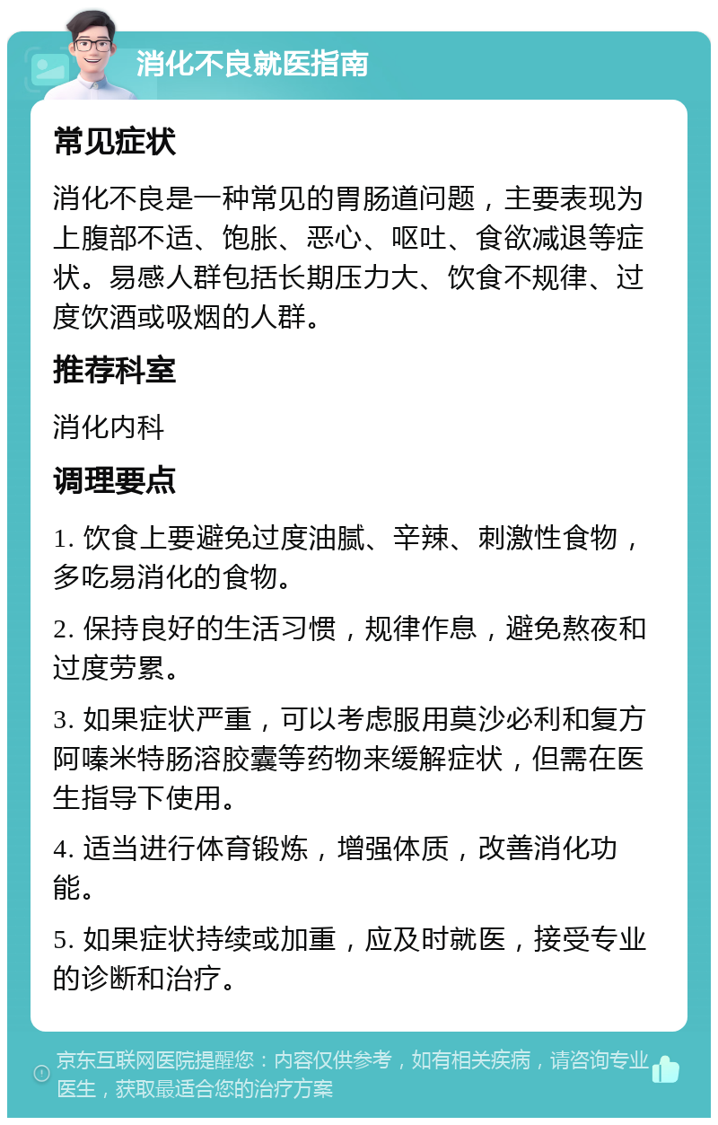 消化不良就医指南 常见症状 消化不良是一种常见的胃肠道问题，主要表现为上腹部不适、饱胀、恶心、呕吐、食欲减退等症状。易感人群包括长期压力大、饮食不规律、过度饮酒或吸烟的人群。 推荐科室 消化内科 调理要点 1. 饮食上要避免过度油腻、辛辣、刺激性食物，多吃易消化的食物。 2. 保持良好的生活习惯，规律作息，避免熬夜和过度劳累。 3. 如果症状严重，可以考虑服用莫沙必利和复方阿嗪米特肠溶胶囊等药物来缓解症状，但需在医生指导下使用。 4. 适当进行体育锻炼，增强体质，改善消化功能。 5. 如果症状持续或加重，应及时就医，接受专业的诊断和治疗。