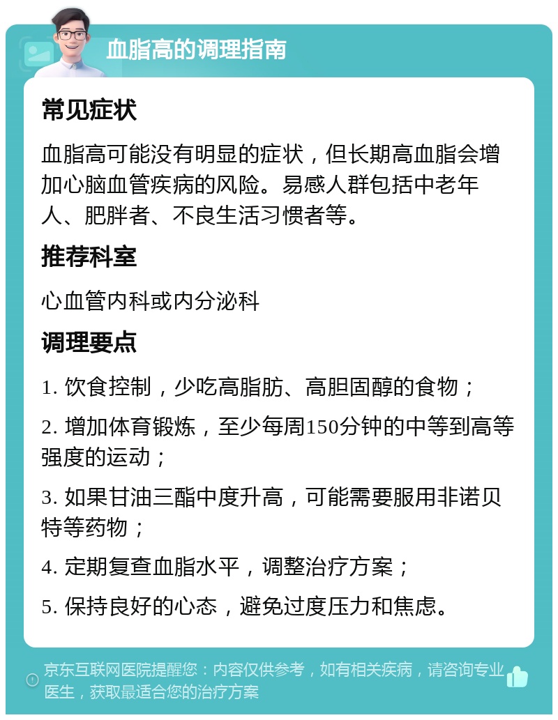 血脂高的调理指南 常见症状 血脂高可能没有明显的症状，但长期高血脂会增加心脑血管疾病的风险。易感人群包括中老年人、肥胖者、不良生活习惯者等。 推荐科室 心血管内科或内分泌科 调理要点 1. 饮食控制，少吃高脂肪、高胆固醇的食物； 2. 增加体育锻炼，至少每周150分钟的中等到高等强度的运动； 3. 如果甘油三酯中度升高，可能需要服用非诺贝特等药物； 4. 定期复查血脂水平，调整治疗方案； 5. 保持良好的心态，避免过度压力和焦虑。