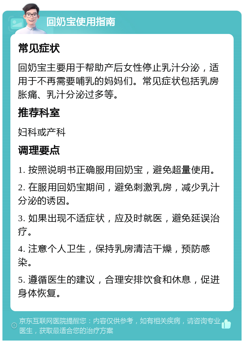 回奶宝使用指南 常见症状 回奶宝主要用于帮助产后女性停止乳汁分泌，适用于不再需要哺乳的妈妈们。常见症状包括乳房胀痛、乳汁分泌过多等。 推荐科室 妇科或产科 调理要点 1. 按照说明书正确服用回奶宝，避免超量使用。 2. 在服用回奶宝期间，避免刺激乳房，减少乳汁分泌的诱因。 3. 如果出现不适症状，应及时就医，避免延误治疗。 4. 注意个人卫生，保持乳房清洁干燥，预防感染。 5. 遵循医生的建议，合理安排饮食和休息，促进身体恢复。