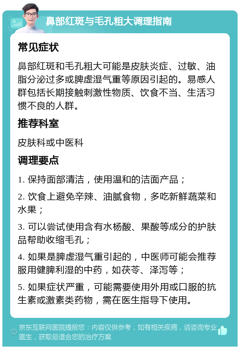 鼻部红斑与毛孔粗大调理指南 常见症状 鼻部红斑和毛孔粗大可能是皮肤炎症、过敏、油脂分泌过多或脾虚湿气重等原因引起的。易感人群包括长期接触刺激性物质、饮食不当、生活习惯不良的人群。 推荐科室 皮肤科或中医科 调理要点 1. 保持面部清洁，使用温和的洁面产品； 2. 饮食上避免辛辣、油腻食物，多吃新鲜蔬菜和水果； 3. 可以尝试使用含有水杨酸、果酸等成分的护肤品帮助收缩毛孔； 4. 如果是脾虚湿气重引起的，中医师可能会推荐服用健脾利湿的中药，如茯苓、泽泻等； 5. 如果症状严重，可能需要使用外用或口服的抗生素或激素类药物，需在医生指导下使用。