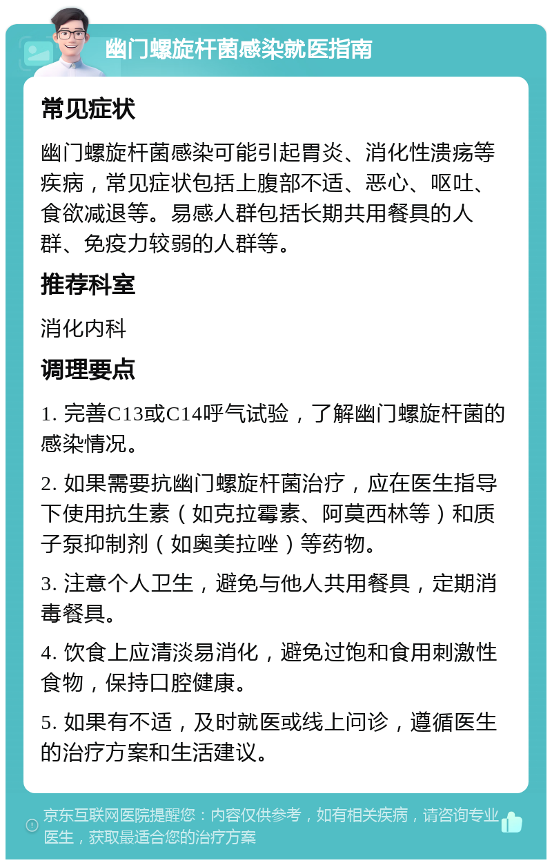 幽门螺旋杆菌感染就医指南 常见症状 幽门螺旋杆菌感染可能引起胃炎、消化性溃疡等疾病，常见症状包括上腹部不适、恶心、呕吐、食欲减退等。易感人群包括长期共用餐具的人群、免疫力较弱的人群等。 推荐科室 消化内科 调理要点 1. 完善C13或C14呼气试验，了解幽门螺旋杆菌的感染情况。 2. 如果需要抗幽门螺旋杆菌治疗，应在医生指导下使用抗生素（如克拉霉素、阿莫西林等）和质子泵抑制剂（如奥美拉唑）等药物。 3. 注意个人卫生，避免与他人共用餐具，定期消毒餐具。 4. 饮食上应清淡易消化，避免过饱和食用刺激性食物，保持口腔健康。 5. 如果有不适，及时就医或线上问诊，遵循医生的治疗方案和生活建议。