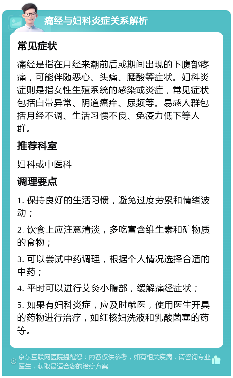 痛经与妇科炎症关系解析 常见症状 痛经是指在月经来潮前后或期间出现的下腹部疼痛，可能伴随恶心、头痛、腰酸等症状。妇科炎症则是指女性生殖系统的感染或炎症，常见症状包括白带异常、阴道瘙痒、尿频等。易感人群包括月经不调、生活习惯不良、免疫力低下等人群。 推荐科室 妇科或中医科 调理要点 1. 保持良好的生活习惯，避免过度劳累和情绪波动； 2. 饮食上应注意清淡，多吃富含维生素和矿物质的食物； 3. 可以尝试中药调理，根据个人情况选择合适的中药； 4. 平时可以进行艾灸小腹部，缓解痛经症状； 5. 如果有妇科炎症，应及时就医，使用医生开具的药物进行治疗，如红核妇洗液和乳酸菌塞的药等。