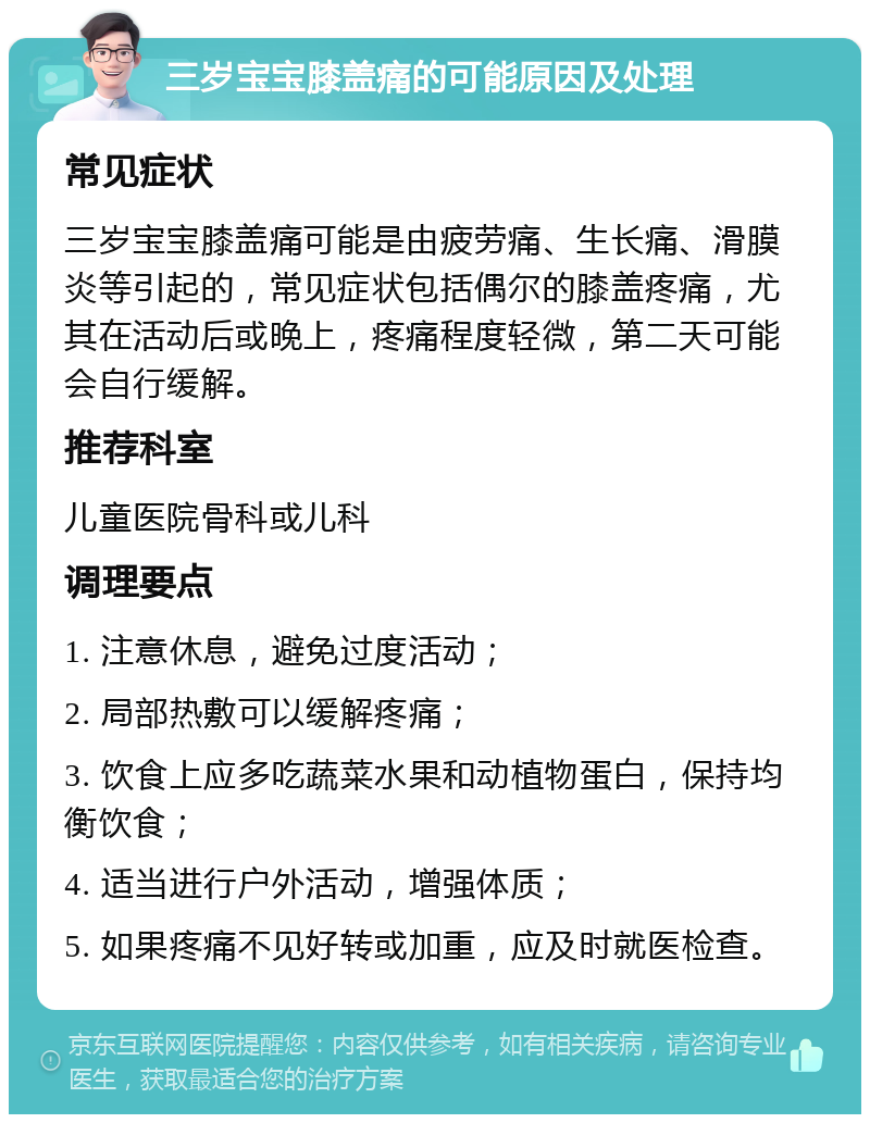 三岁宝宝膝盖痛的可能原因及处理 常见症状 三岁宝宝膝盖痛可能是由疲劳痛、生长痛、滑膜炎等引起的，常见症状包括偶尔的膝盖疼痛，尤其在活动后或晚上，疼痛程度轻微，第二天可能会自行缓解。 推荐科室 儿童医院骨科或儿科 调理要点 1. 注意休息，避免过度活动； 2. 局部热敷可以缓解疼痛； 3. 饮食上应多吃蔬菜水果和动植物蛋白，保持均衡饮食； 4. 适当进行户外活动，增强体质； 5. 如果疼痛不见好转或加重，应及时就医检查。