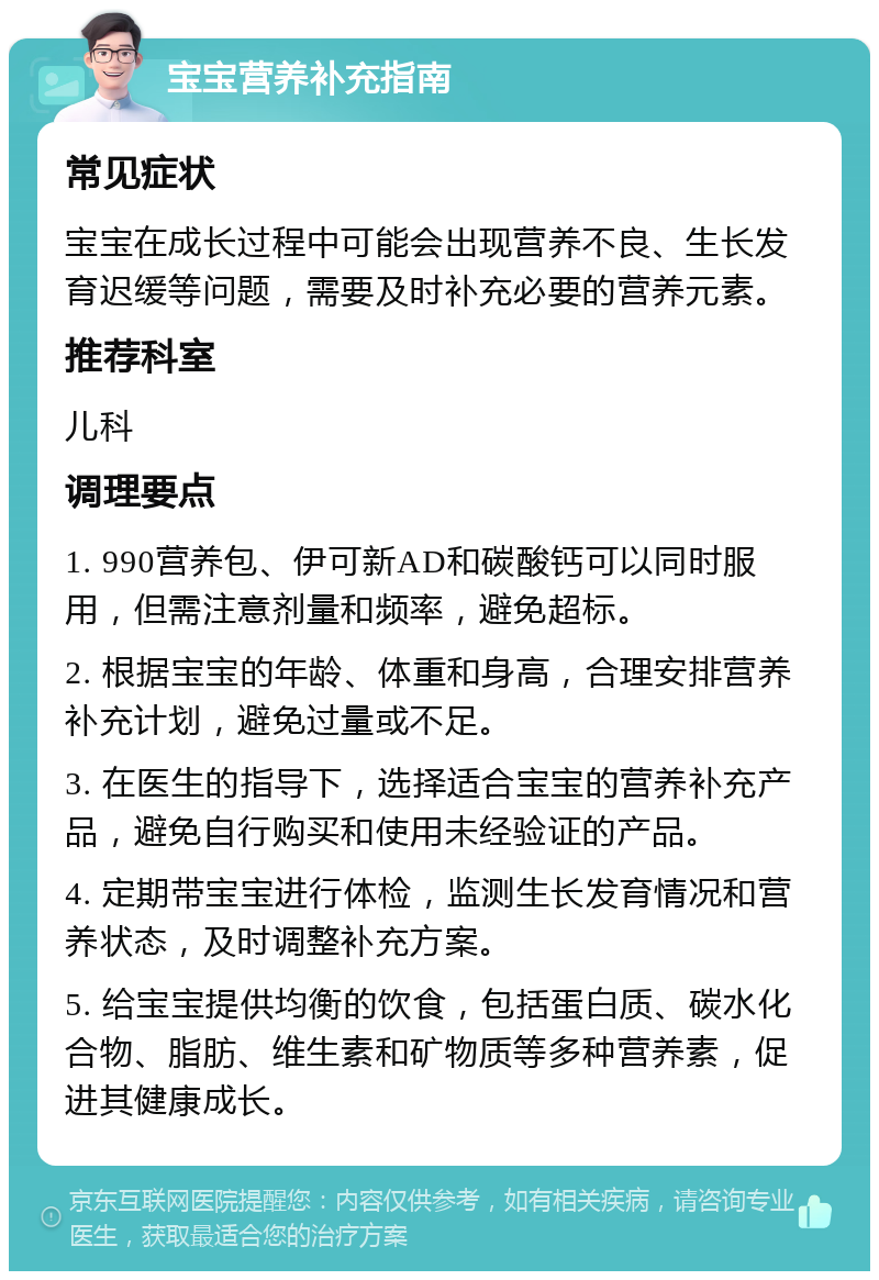 宝宝营养补充指南 常见症状 宝宝在成长过程中可能会出现营养不良、生长发育迟缓等问题，需要及时补充必要的营养元素。 推荐科室 儿科 调理要点 1. 990营养包、伊可新AD和碳酸钙可以同时服用，但需注意剂量和频率，避免超标。 2. 根据宝宝的年龄、体重和身高，合理安排营养补充计划，避免过量或不足。 3. 在医生的指导下，选择适合宝宝的营养补充产品，避免自行购买和使用未经验证的产品。 4. 定期带宝宝进行体检，监测生长发育情况和营养状态，及时调整补充方案。 5. 给宝宝提供均衡的饮食，包括蛋白质、碳水化合物、脂肪、维生素和矿物质等多种营养素，促进其健康成长。