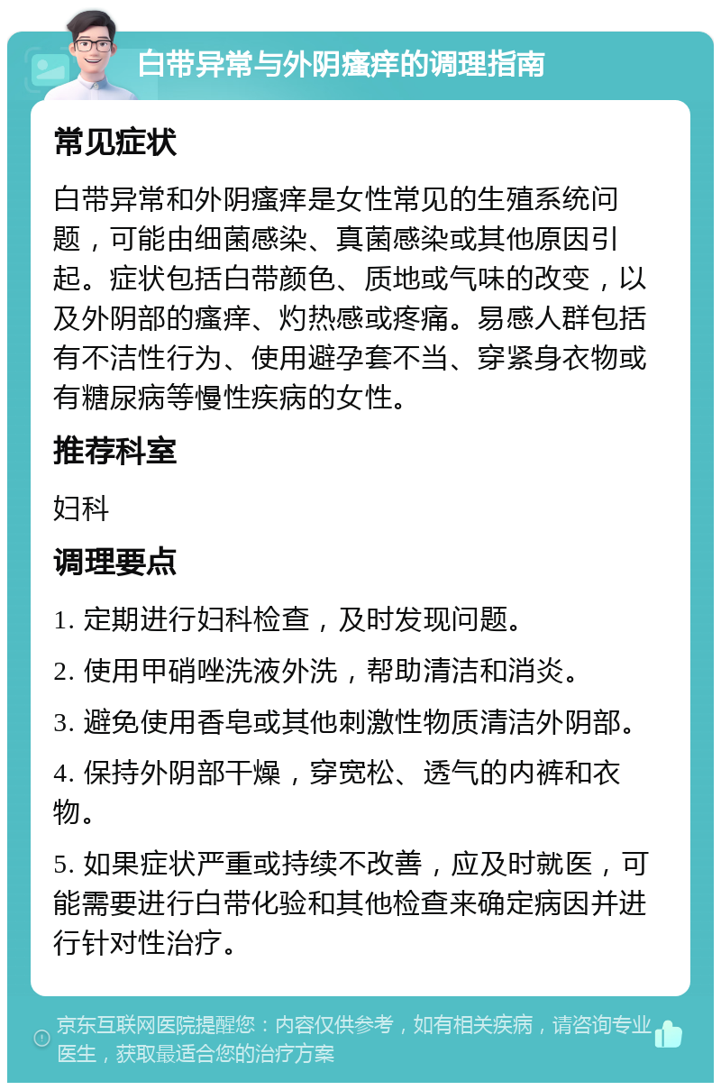 白带异常与外阴瘙痒的调理指南 常见症状 白带异常和外阴瘙痒是女性常见的生殖系统问题，可能由细菌感染、真菌感染或其他原因引起。症状包括白带颜色、质地或气味的改变，以及外阴部的瘙痒、灼热感或疼痛。易感人群包括有不洁性行为、使用避孕套不当、穿紧身衣物或有糖尿病等慢性疾病的女性。 推荐科室 妇科 调理要点 1. 定期进行妇科检查，及时发现问题。 2. 使用甲硝唑洗液外洗，帮助清洁和消炎。 3. 避免使用香皂或其他刺激性物质清洁外阴部。 4. 保持外阴部干燥，穿宽松、透气的内裤和衣物。 5. 如果症状严重或持续不改善，应及时就医，可能需要进行白带化验和其他检查来确定病因并进行针对性治疗。