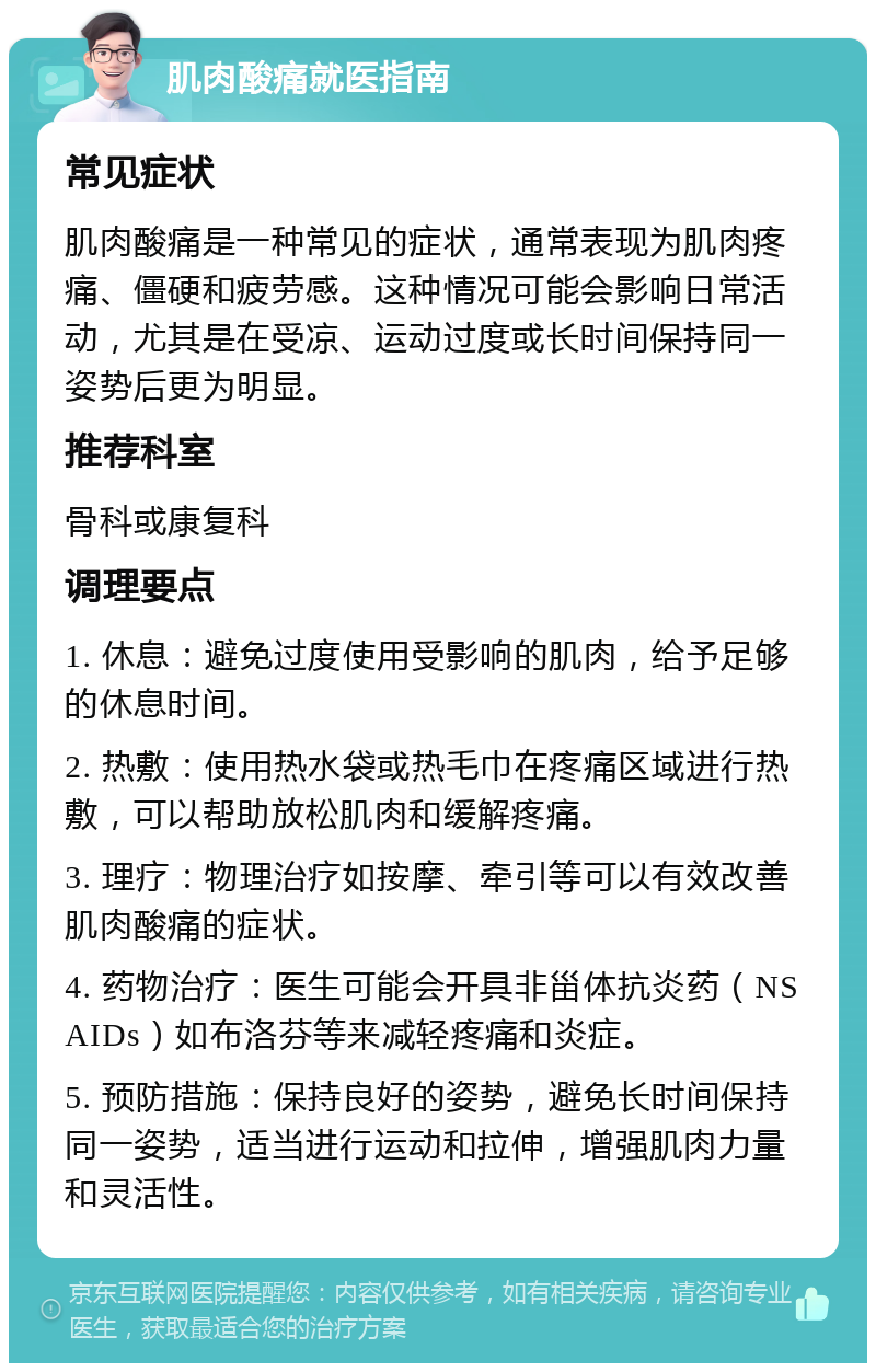 肌肉酸痛就医指南 常见症状 肌肉酸痛是一种常见的症状，通常表现为肌肉疼痛、僵硬和疲劳感。这种情况可能会影响日常活动，尤其是在受凉、运动过度或长时间保持同一姿势后更为明显。 推荐科室 骨科或康复科 调理要点 1. 休息：避免过度使用受影响的肌肉，给予足够的休息时间。 2. 热敷：使用热水袋或热毛巾在疼痛区域进行热敷，可以帮助放松肌肉和缓解疼痛。 3. 理疗：物理治疗如按摩、牵引等可以有效改善肌肉酸痛的症状。 4. 药物治疗：医生可能会开具非甾体抗炎药（NSAIDs）如布洛芬等来减轻疼痛和炎症。 5. 预防措施：保持良好的姿势，避免长时间保持同一姿势，适当进行运动和拉伸，增强肌肉力量和灵活性。