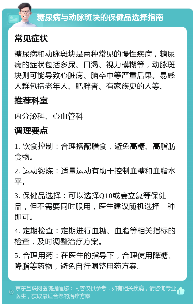 糖尿病与动脉斑块的保健品选择指南 常见症状 糖尿病和动脉斑块是两种常见的慢性疾病，糖尿病的症状包括多尿、口渴、视力模糊等，动脉斑块则可能导致心脏病、脑卒中等严重后果。易感人群包括老年人、肥胖者、有家族史的人等。 推荐科室 内分泌科、心血管科 调理要点 1. 饮食控制：合理搭配膳食，避免高糖、高脂肪食物。 2. 运动锻炼：适量运动有助于控制血糖和血脂水平。 3. 保健品选择：可以选择Q10或赛立复等保健品，但不需要同时服用，医生建议随机选择一种即可。 4. 定期检查：定期进行血糖、血脂等相关指标的检查，及时调整治疗方案。 5. 合理用药：在医生的指导下，合理使用降糖、降脂等药物，避免自行调整用药方案。