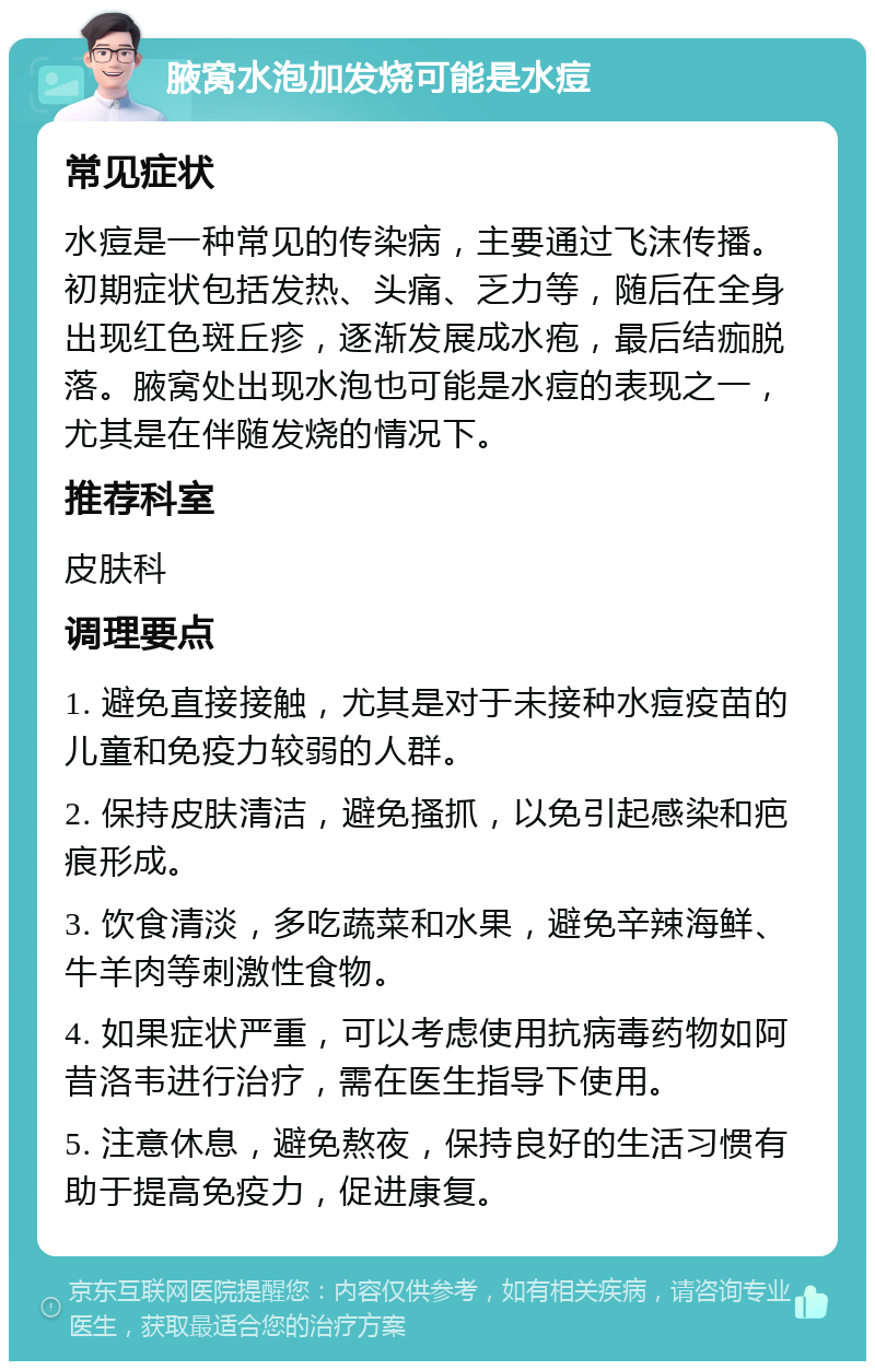 腋窝水泡加发烧可能是水痘 常见症状 水痘是一种常见的传染病，主要通过飞沫传播。初期症状包括发热、头痛、乏力等，随后在全身出现红色斑丘疹，逐渐发展成水疱，最后结痂脱落。腋窝处出现水泡也可能是水痘的表现之一，尤其是在伴随发烧的情况下。 推荐科室 皮肤科 调理要点 1. 避免直接接触，尤其是对于未接种水痘疫苗的儿童和免疫力较弱的人群。 2. 保持皮肤清洁，避免搔抓，以免引起感染和疤痕形成。 3. 饮食清淡，多吃蔬菜和水果，避免辛辣海鲜、牛羊肉等刺激性食物。 4. 如果症状严重，可以考虑使用抗病毒药物如阿昔洛韦进行治疗，需在医生指导下使用。 5. 注意休息，避免熬夜，保持良好的生活习惯有助于提高免疫力，促进康复。