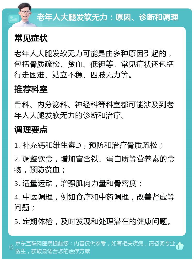 老年人大腿发软无力：原因、诊断和调理 常见症状 老年人大腿发软无力可能是由多种原因引起的，包括骨质疏松、贫血、低钾等。常见症状还包括行走困难、站立不稳、四肢无力等。 推荐科室 骨科、内分泌科、神经科等科室都可能涉及到老年人大腿发软无力的诊断和治疗。 调理要点 1. 补充钙和维生素D，预防和治疗骨质疏松； 2. 调整饮食，增加富含铁、蛋白质等营养素的食物，预防贫血； 3. 适量运动，增强肌肉力量和骨密度； 4. 中医调理，例如食疗和中药调理，改善肾虚等问题； 5. 定期体检，及时发现和处理潜在的健康问题。