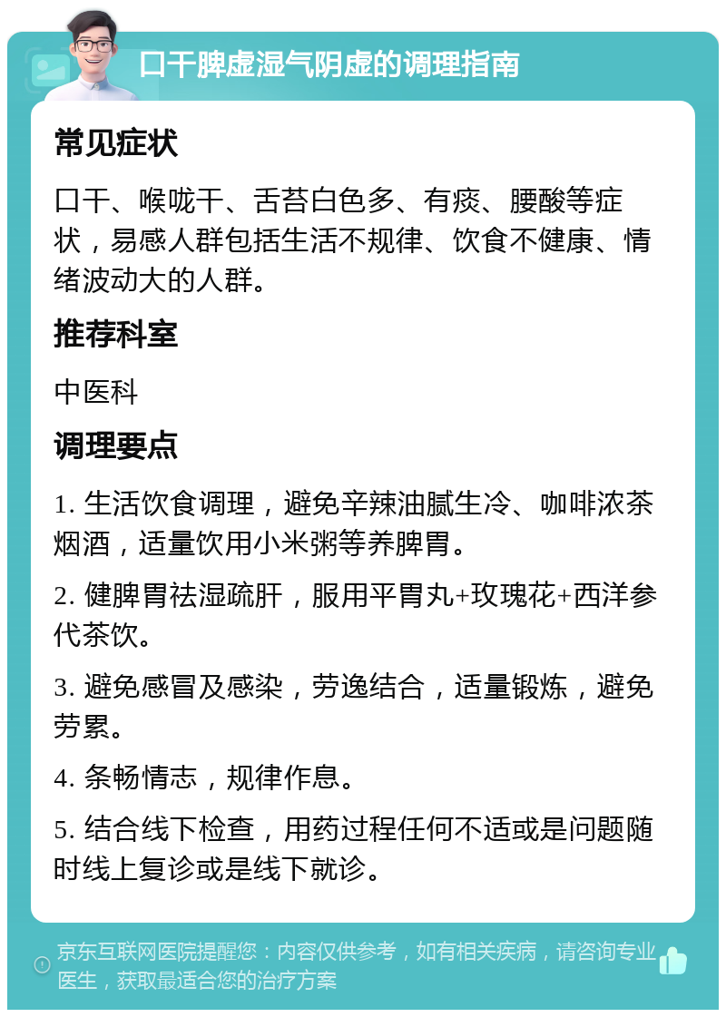 口干脾虚湿气阴虚的调理指南 常见症状 口干、喉咙干、舌苔白色多、有痰、腰酸等症状，易感人群包括生活不规律、饮食不健康、情绪波动大的人群。 推荐科室 中医科 调理要点 1. 生活饮食调理，避免辛辣油腻生冷、咖啡浓茶烟酒，适量饮用小米粥等养脾胃。 2. 健脾胃祛湿疏肝，服用平胃丸+玫瑰花+西洋参代茶饮。 3. 避免感冒及感染，劳逸结合，适量锻炼，避免劳累。 4. 条畅情志，规律作息。 5. 结合线下检查，用药过程任何不适或是问题随时线上复诊或是线下就诊。