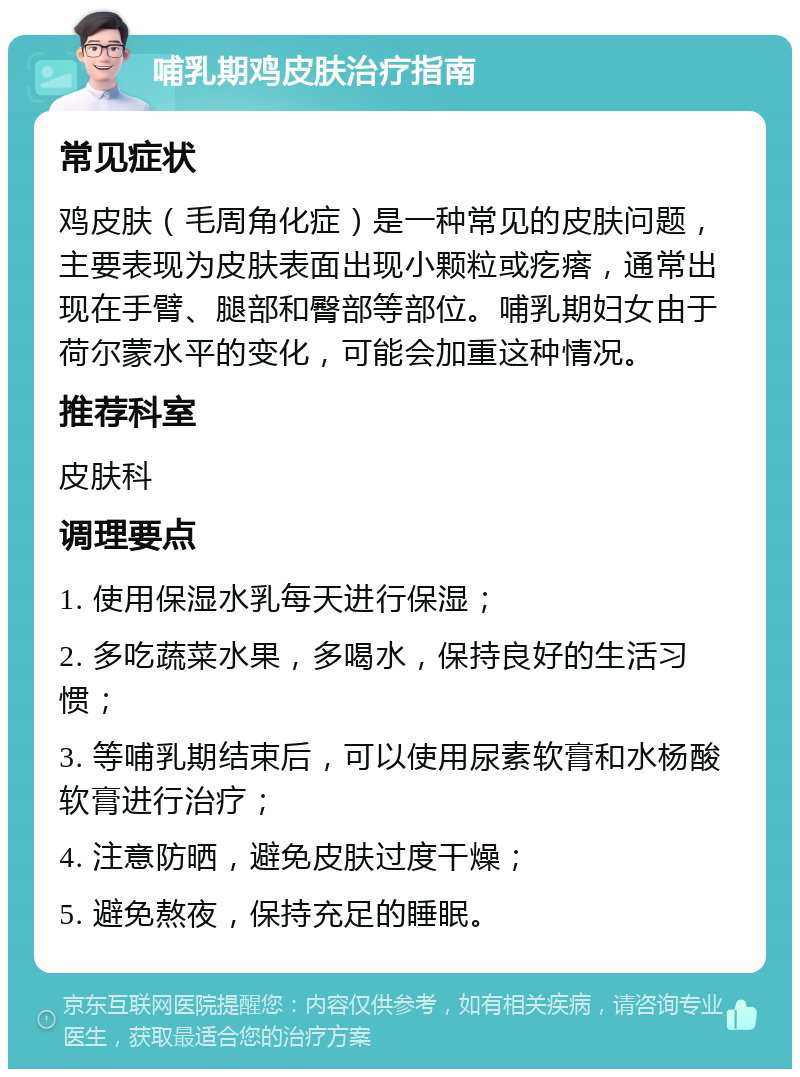 哺乳期鸡皮肤治疗指南 常见症状 鸡皮肤（毛周角化症）是一种常见的皮肤问题，主要表现为皮肤表面出现小颗粒或疙瘩，通常出现在手臂、腿部和臀部等部位。哺乳期妇女由于荷尔蒙水平的变化，可能会加重这种情况。 推荐科室 皮肤科 调理要点 1. 使用保湿水乳每天进行保湿； 2. 多吃蔬菜水果，多喝水，保持良好的生活习惯； 3. 等哺乳期结束后，可以使用尿素软膏和水杨酸软膏进行治疗； 4. 注意防晒，避免皮肤过度干燥； 5. 避免熬夜，保持充足的睡眠。