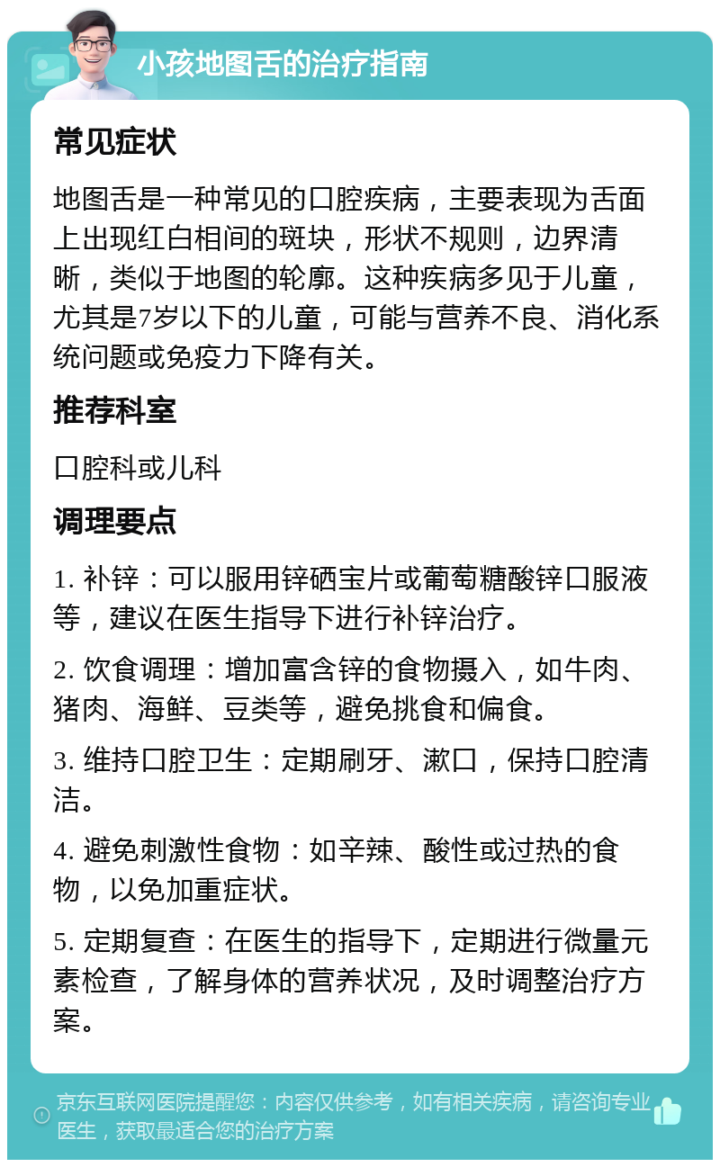 小孩地图舌的治疗指南 常见症状 地图舌是一种常见的口腔疾病，主要表现为舌面上出现红白相间的斑块，形状不规则，边界清晰，类似于地图的轮廓。这种疾病多见于儿童，尤其是7岁以下的儿童，可能与营养不良、消化系统问题或免疫力下降有关。 推荐科室 口腔科或儿科 调理要点 1. 补锌：可以服用锌硒宝片或葡萄糖酸锌口服液等，建议在医生指导下进行补锌治疗。 2. 饮食调理：增加富含锌的食物摄入，如牛肉、猪肉、海鲜、豆类等，避免挑食和偏食。 3. 维持口腔卫生：定期刷牙、漱口，保持口腔清洁。 4. 避免刺激性食物：如辛辣、酸性或过热的食物，以免加重症状。 5. 定期复查：在医生的指导下，定期进行微量元素检查，了解身体的营养状况，及时调整治疗方案。