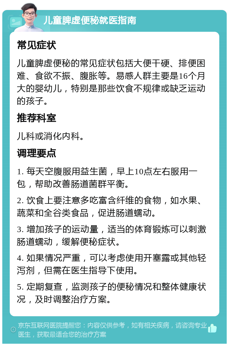 儿童脾虚便秘就医指南 常见症状 儿童脾虚便秘的常见症状包括大便干硬、排便困难、食欲不振、腹胀等。易感人群主要是16个月大的婴幼儿，特别是那些饮食不规律或缺乏运动的孩子。 推荐科室 儿科或消化内科。 调理要点 1. 每天空腹服用益生菌，早上10点左右服用一包，帮助改善肠道菌群平衡。 2. 饮食上要注意多吃富含纤维的食物，如水果、蔬菜和全谷类食品，促进肠道蠕动。 3. 增加孩子的运动量，适当的体育锻炼可以刺激肠道蠕动，缓解便秘症状。 4. 如果情况严重，可以考虑使用开塞露或其他轻泻剂，但需在医生指导下使用。 5. 定期复查，监测孩子的便秘情况和整体健康状况，及时调整治疗方案。