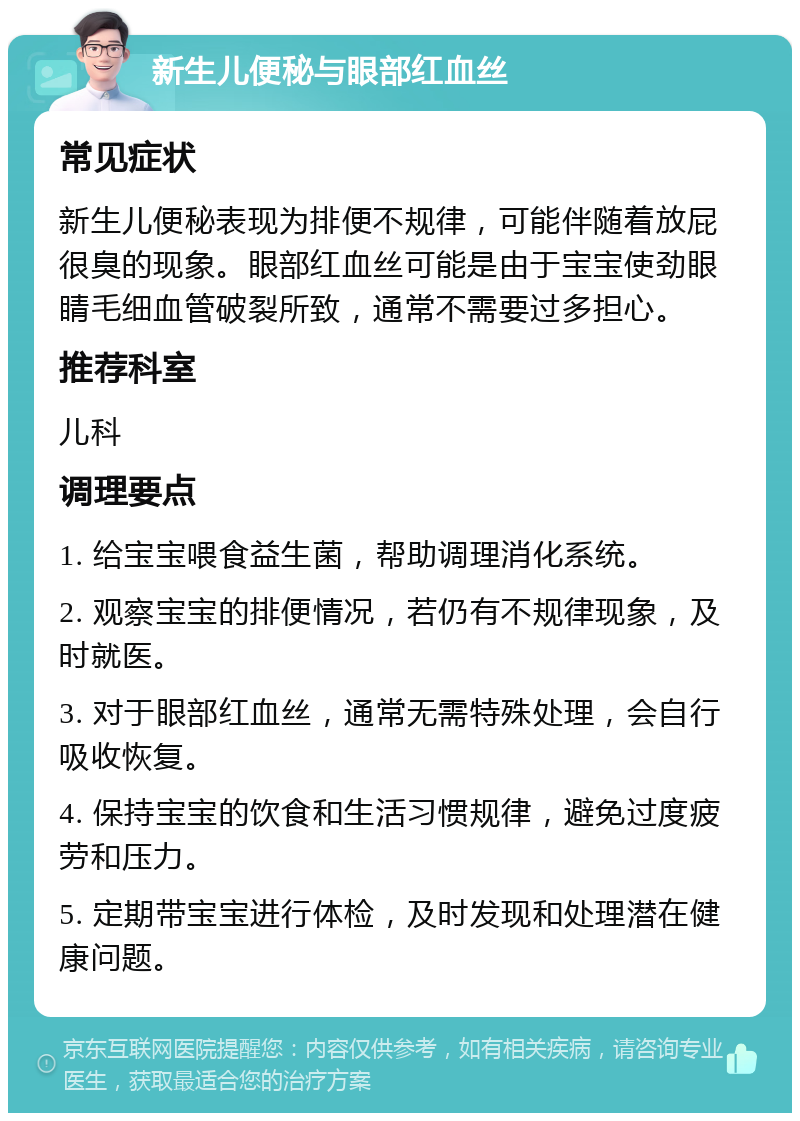 新生儿便秘与眼部红血丝 常见症状 新生儿便秘表现为排便不规律，可能伴随着放屁很臭的现象。眼部红血丝可能是由于宝宝使劲眼睛毛细血管破裂所致，通常不需要过多担心。 推荐科室 儿科 调理要点 1. 给宝宝喂食益生菌，帮助调理消化系统。 2. 观察宝宝的排便情况，若仍有不规律现象，及时就医。 3. 对于眼部红血丝，通常无需特殊处理，会自行吸收恢复。 4. 保持宝宝的饮食和生活习惯规律，避免过度疲劳和压力。 5. 定期带宝宝进行体检，及时发现和处理潜在健康问题。