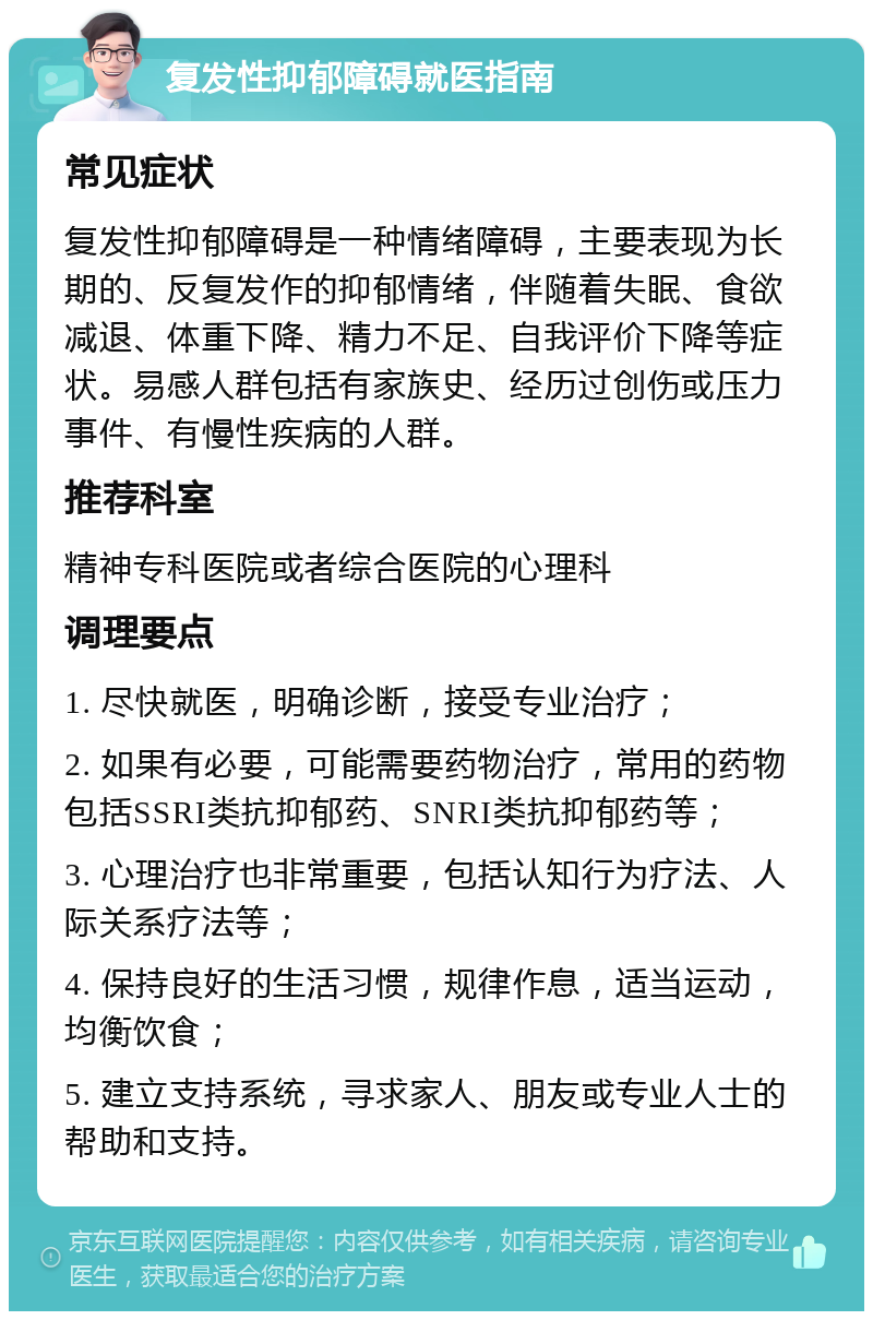 复发性抑郁障碍就医指南 常见症状 复发性抑郁障碍是一种情绪障碍，主要表现为长期的、反复发作的抑郁情绪，伴随着失眠、食欲减退、体重下降、精力不足、自我评价下降等症状。易感人群包括有家族史、经历过创伤或压力事件、有慢性疾病的人群。 推荐科室 精神专科医院或者综合医院的心理科 调理要点 1. 尽快就医，明确诊断，接受专业治疗； 2. 如果有必要，可能需要药物治疗，常用的药物包括SSRI类抗抑郁药、SNRI类抗抑郁药等； 3. 心理治疗也非常重要，包括认知行为疗法、人际关系疗法等； 4. 保持良好的生活习惯，规律作息，适当运动，均衡饮食； 5. 建立支持系统，寻求家人、朋友或专业人士的帮助和支持。