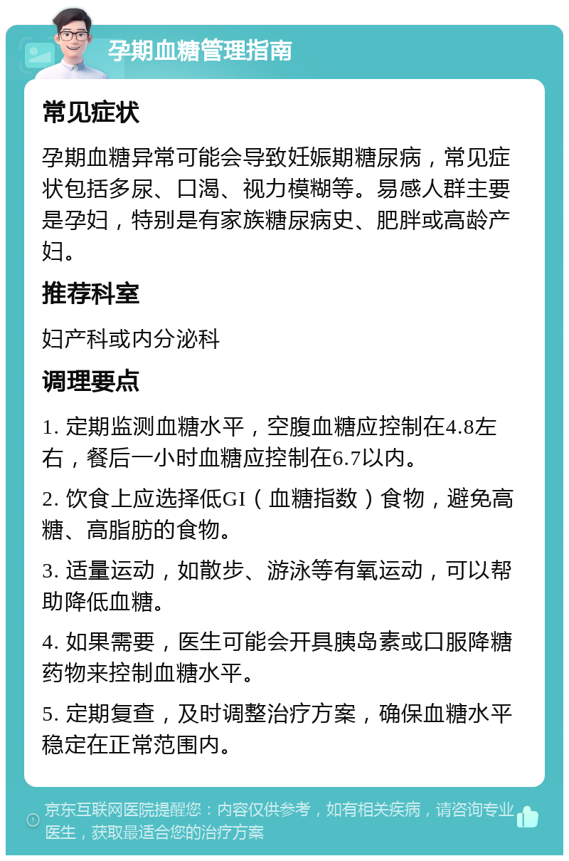 孕期血糖管理指南 常见症状 孕期血糖异常可能会导致妊娠期糖尿病，常见症状包括多尿、口渴、视力模糊等。易感人群主要是孕妇，特别是有家族糖尿病史、肥胖或高龄产妇。 推荐科室 妇产科或内分泌科 调理要点 1. 定期监测血糖水平，空腹血糖应控制在4.8左右，餐后一小时血糖应控制在6.7以内。 2. 饮食上应选择低GI（血糖指数）食物，避免高糖、高脂肪的食物。 3. 适量运动，如散步、游泳等有氧运动，可以帮助降低血糖。 4. 如果需要，医生可能会开具胰岛素或口服降糖药物来控制血糖水平。 5. 定期复查，及时调整治疗方案，确保血糖水平稳定在正常范围内。