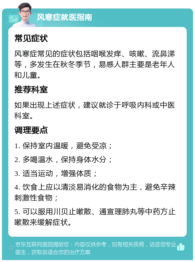 风寒症就医指南 常见症状 风寒症常见的症状包括咽喉发痒、咳嗽、流鼻涕等，多发生在秋冬季节，易感人群主要是老年人和儿童。 推荐科室 如果出现上述症状，建议就诊于呼吸内科或中医科室。 调理要点 1. 保持室内温暖，避免受凉； 2. 多喝温水，保持身体水分； 3. 适当运动，增强体质； 4. 饮食上应以清淡易消化的食物为主，避免辛辣刺激性食物； 5. 可以服用川贝止嗽散、通宣理肺丸等中药方止嗽散来缓解症状。