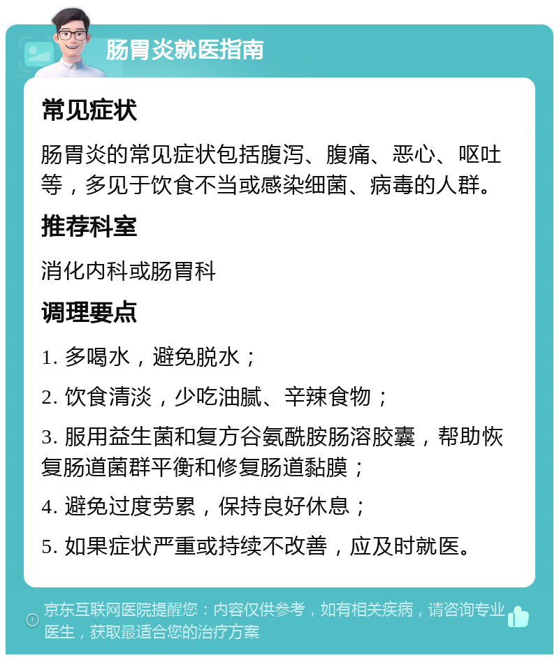 肠胃炎就医指南 常见症状 肠胃炎的常见症状包括腹泻、腹痛、恶心、呕吐等，多见于饮食不当或感染细菌、病毒的人群。 推荐科室 消化内科或肠胃科 调理要点 1. 多喝水，避免脱水； 2. 饮食清淡，少吃油腻、辛辣食物； 3. 服用益生菌和复方谷氨酰胺肠溶胶囊，帮助恢复肠道菌群平衡和修复肠道黏膜； 4. 避免过度劳累，保持良好休息； 5. 如果症状严重或持续不改善，应及时就医。