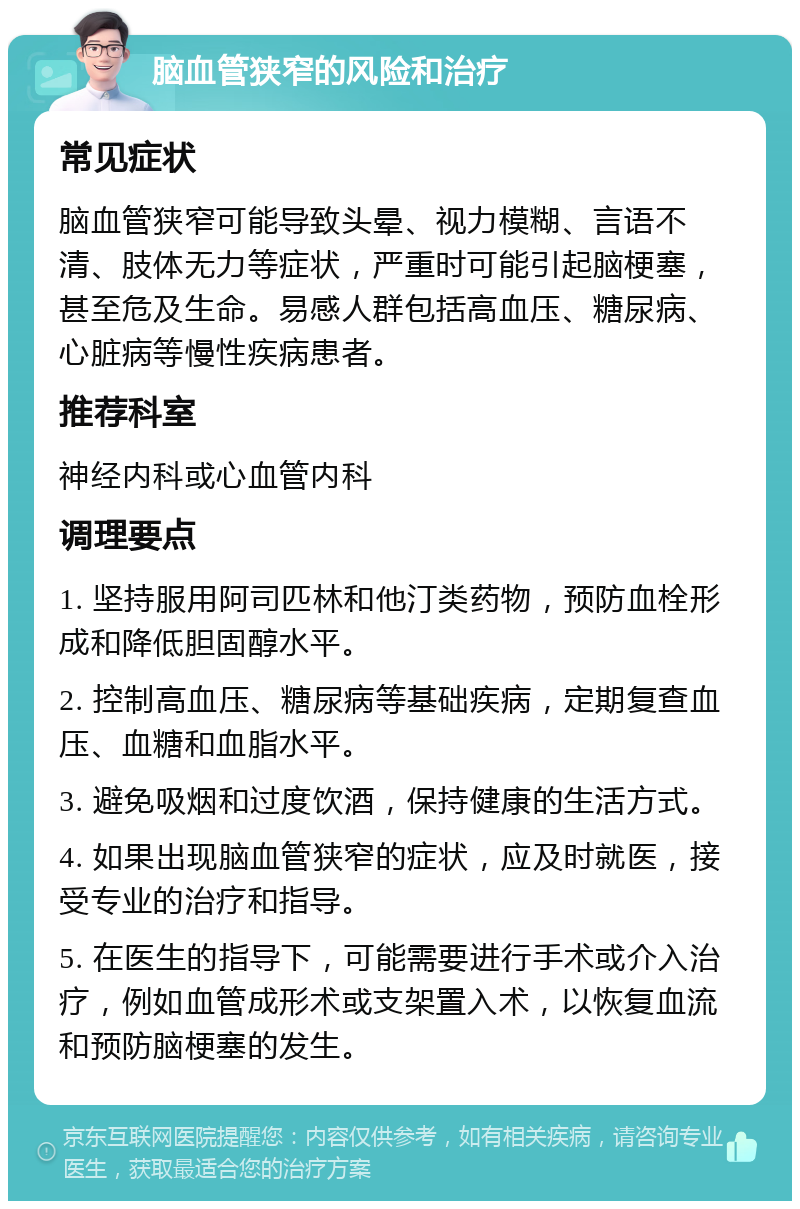 脑血管狭窄的风险和治疗 常见症状 脑血管狭窄可能导致头晕、视力模糊、言语不清、肢体无力等症状，严重时可能引起脑梗塞，甚至危及生命。易感人群包括高血压、糖尿病、心脏病等慢性疾病患者。 推荐科室 神经内科或心血管内科 调理要点 1. 坚持服用阿司匹林和他汀类药物，预防血栓形成和降低胆固醇水平。 2. 控制高血压、糖尿病等基础疾病，定期复查血压、血糖和血脂水平。 3. 避免吸烟和过度饮酒，保持健康的生活方式。 4. 如果出现脑血管狭窄的症状，应及时就医，接受专业的治疗和指导。 5. 在医生的指导下，可能需要进行手术或介入治疗，例如血管成形术或支架置入术，以恢复血流和预防脑梗塞的发生。