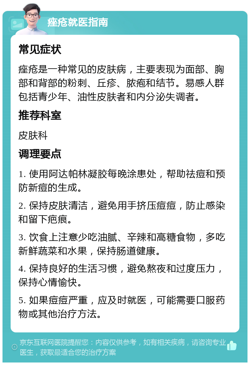 痤疮就医指南 常见症状 痤疮是一种常见的皮肤病，主要表现为面部、胸部和背部的粉刺、丘疹、脓疱和结节。易感人群包括青少年、油性皮肤者和内分泌失调者。 推荐科室 皮肤科 调理要点 1. 使用阿达帕林凝胶每晚涂患处，帮助祛痘和预防新痘的生成。 2. 保持皮肤清洁，避免用手挤压痘痘，防止感染和留下疤痕。 3. 饮食上注意少吃油腻、辛辣和高糖食物，多吃新鲜蔬菜和水果，保持肠道健康。 4. 保持良好的生活习惯，避免熬夜和过度压力，保持心情愉快。 5. 如果痘痘严重，应及时就医，可能需要口服药物或其他治疗方法。