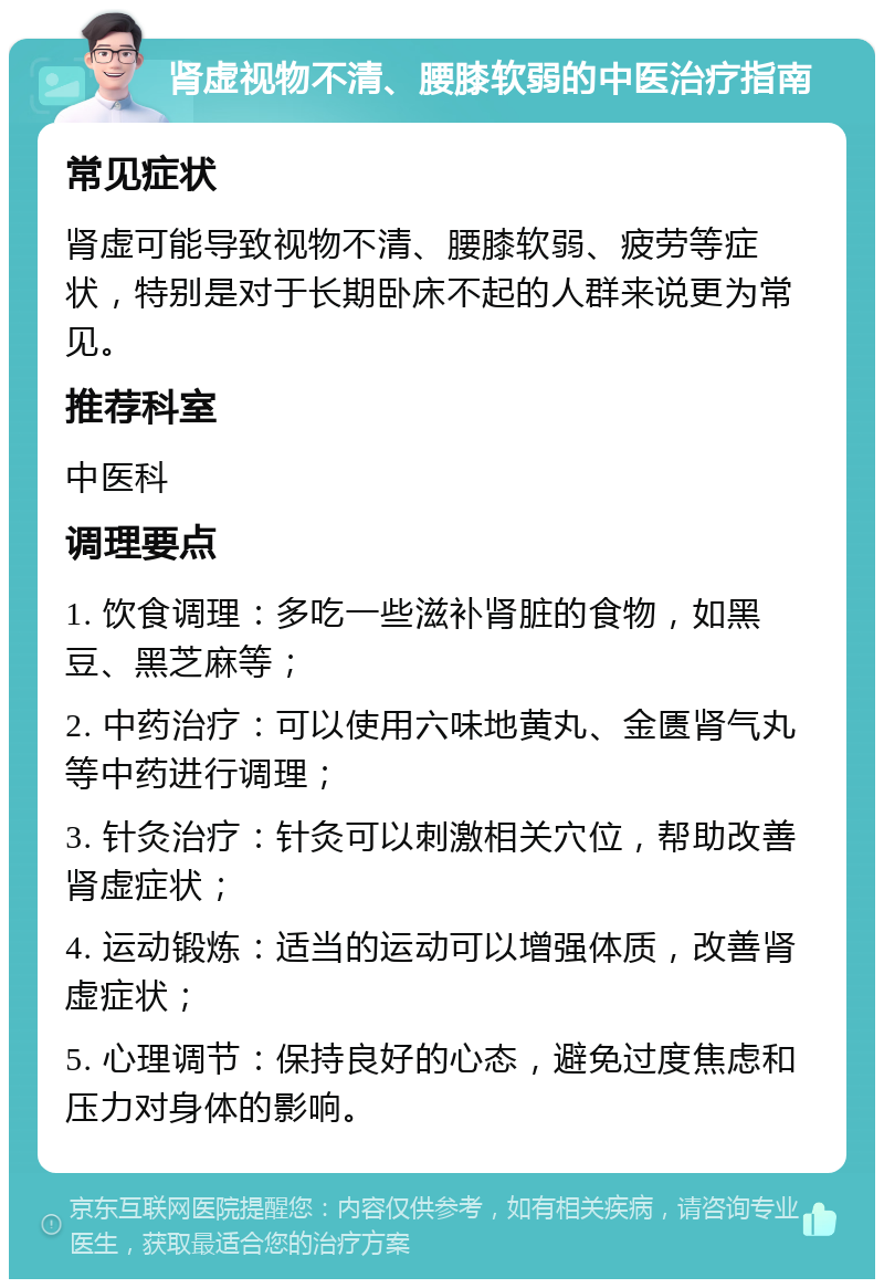 肾虚视物不清、腰膝软弱的中医治疗指南 常见症状 肾虚可能导致视物不清、腰膝软弱、疲劳等症状，特别是对于长期卧床不起的人群来说更为常见。 推荐科室 中医科 调理要点 1. 饮食调理：多吃一些滋补肾脏的食物，如黑豆、黑芝麻等； 2. 中药治疗：可以使用六味地黄丸、金匮肾气丸等中药进行调理； 3. 针灸治疗：针灸可以刺激相关穴位，帮助改善肾虚症状； 4. 运动锻炼：适当的运动可以增强体质，改善肾虚症状； 5. 心理调节：保持良好的心态，避免过度焦虑和压力对身体的影响。