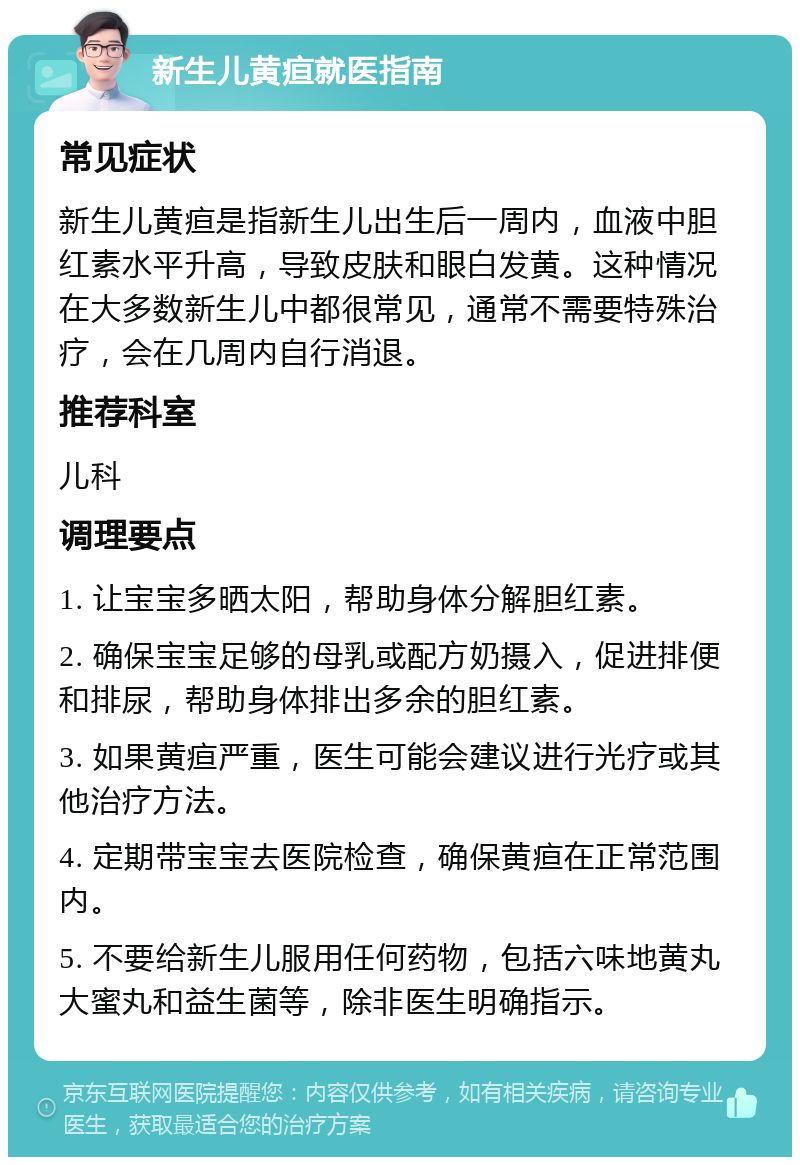 新生儿黄疸就医指南 常见症状 新生儿黄疸是指新生儿出生后一周内，血液中胆红素水平升高，导致皮肤和眼白发黄。这种情况在大多数新生儿中都很常见，通常不需要特殊治疗，会在几周内自行消退。 推荐科室 儿科 调理要点 1. 让宝宝多晒太阳，帮助身体分解胆红素。 2. 确保宝宝足够的母乳或配方奶摄入，促进排便和排尿，帮助身体排出多余的胆红素。 3. 如果黄疸严重，医生可能会建议进行光疗或其他治疗方法。 4. 定期带宝宝去医院检查，确保黄疸在正常范围内。 5. 不要给新生儿服用任何药物，包括六味地黄丸大蜜丸和益生菌等，除非医生明确指示。