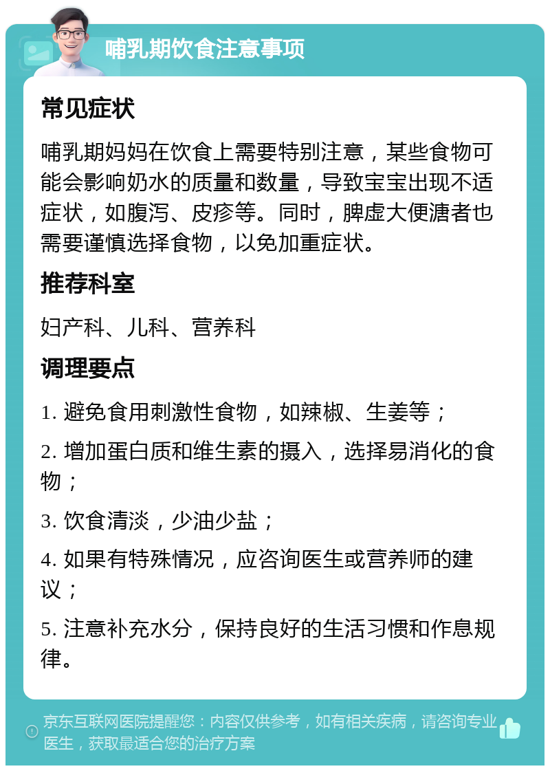 哺乳期饮食注意事项 常见症状 哺乳期妈妈在饮食上需要特别注意，某些食物可能会影响奶水的质量和数量，导致宝宝出现不适症状，如腹泻、皮疹等。同时，脾虚大便溏者也需要谨慎选择食物，以免加重症状。 推荐科室 妇产科、儿科、营养科 调理要点 1. 避免食用刺激性食物，如辣椒、生姜等； 2. 增加蛋白质和维生素的摄入，选择易消化的食物； 3. 饮食清淡，少油少盐； 4. 如果有特殊情况，应咨询医生或营养师的建议； 5. 注意补充水分，保持良好的生活习惯和作息规律。