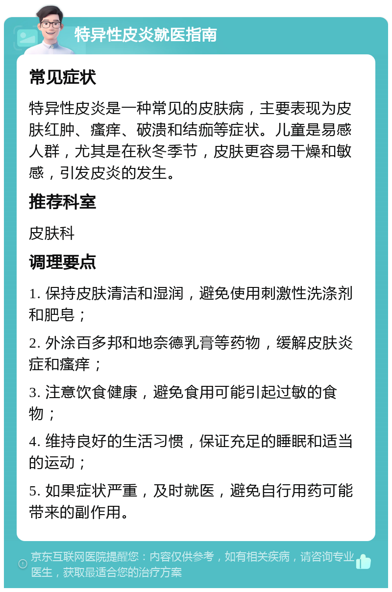 特异性皮炎就医指南 常见症状 特异性皮炎是一种常见的皮肤病，主要表现为皮肤红肿、瘙痒、破溃和结痂等症状。儿童是易感人群，尤其是在秋冬季节，皮肤更容易干燥和敏感，引发皮炎的发生。 推荐科室 皮肤科 调理要点 1. 保持皮肤清洁和湿润，避免使用刺激性洗涤剂和肥皂； 2. 外涂百多邦和地奈德乳膏等药物，缓解皮肤炎症和瘙痒； 3. 注意饮食健康，避免食用可能引起过敏的食物； 4. 维持良好的生活习惯，保证充足的睡眠和适当的运动； 5. 如果症状严重，及时就医，避免自行用药可能带来的副作用。