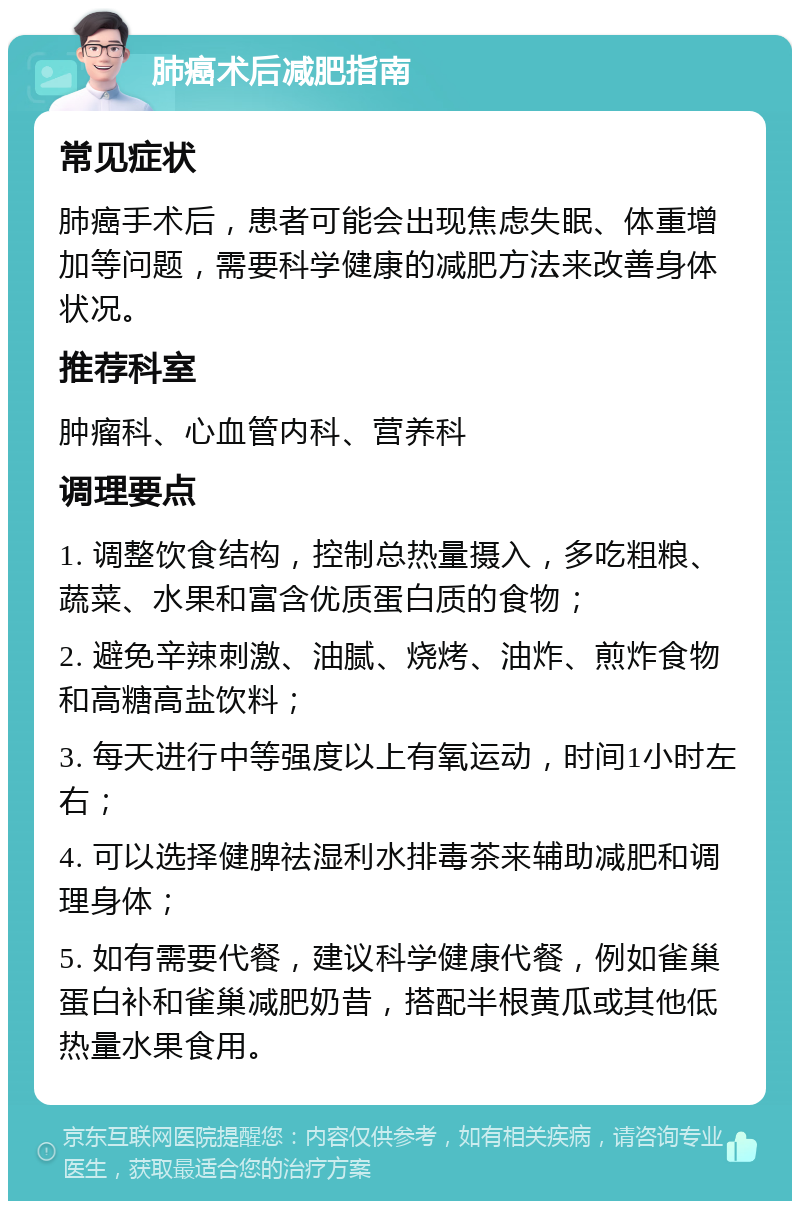 肺癌术后减肥指南 常见症状 肺癌手术后，患者可能会出现焦虑失眠、体重增加等问题，需要科学健康的减肥方法来改善身体状况。 推荐科室 肿瘤科、心血管内科、营养科 调理要点 1. 调整饮食结构，控制总热量摄入，多吃粗粮、蔬菜、水果和富含优质蛋白质的食物； 2. 避免辛辣刺激、油腻、烧烤、油炸、煎炸食物和高糖高盐饮料； 3. 每天进行中等强度以上有氧运动，时间1小时左右； 4. 可以选择健脾祛湿利水排毒茶来辅助减肥和调理身体； 5. 如有需要代餐，建议科学健康代餐，例如雀巢蛋白补和雀巢减肥奶昔，搭配半根黄瓜或其他低热量水果食用。