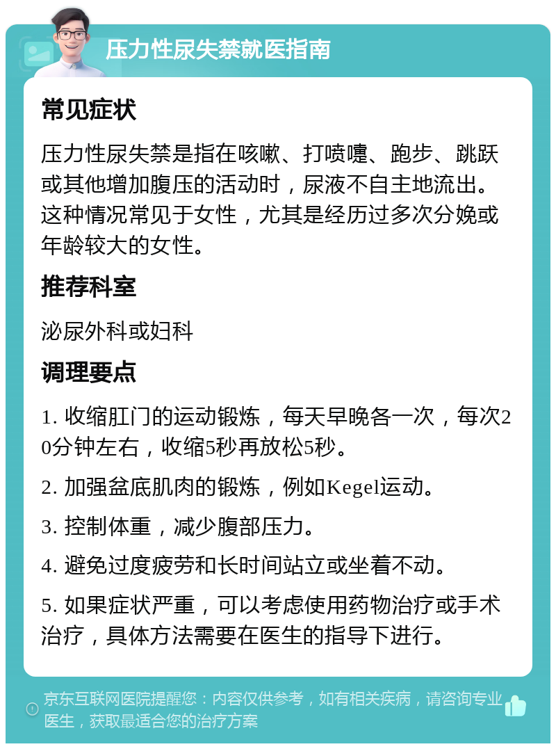 压力性尿失禁就医指南 常见症状 压力性尿失禁是指在咳嗽、打喷嚏、跑步、跳跃或其他增加腹压的活动时，尿液不自主地流出。这种情况常见于女性，尤其是经历过多次分娩或年龄较大的女性。 推荐科室 泌尿外科或妇科 调理要点 1. 收缩肛门的运动锻炼，每天早晚各一次，每次20分钟左右，收缩5秒再放松5秒。 2. 加强盆底肌肉的锻炼，例如Kegel运动。 3. 控制体重，减少腹部压力。 4. 避免过度疲劳和长时间站立或坐着不动。 5. 如果症状严重，可以考虑使用药物治疗或手术治疗，具体方法需要在医生的指导下进行。