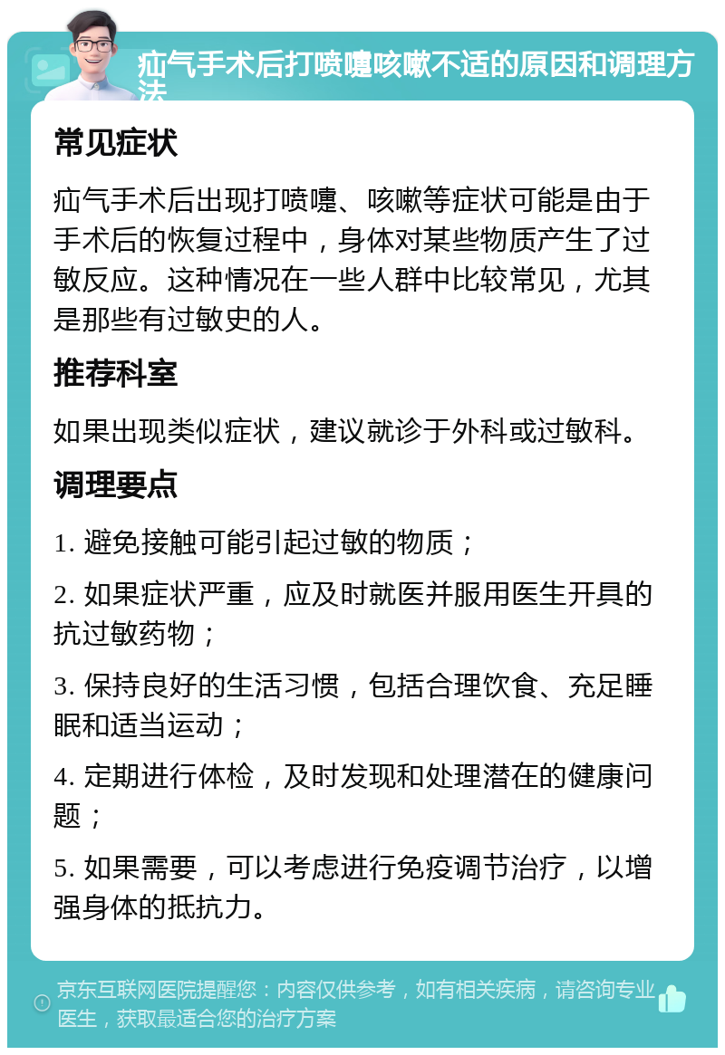 疝气手术后打喷嚏咳嗽不适的原因和调理方法 常见症状 疝气手术后出现打喷嚏、咳嗽等症状可能是由于手术后的恢复过程中，身体对某些物质产生了过敏反应。这种情况在一些人群中比较常见，尤其是那些有过敏史的人。 推荐科室 如果出现类似症状，建议就诊于外科或过敏科。 调理要点 1. 避免接触可能引起过敏的物质； 2. 如果症状严重，应及时就医并服用医生开具的抗过敏药物； 3. 保持良好的生活习惯，包括合理饮食、充足睡眠和适当运动； 4. 定期进行体检，及时发现和处理潜在的健康问题； 5. 如果需要，可以考虑进行免疫调节治疗，以增强身体的抵抗力。