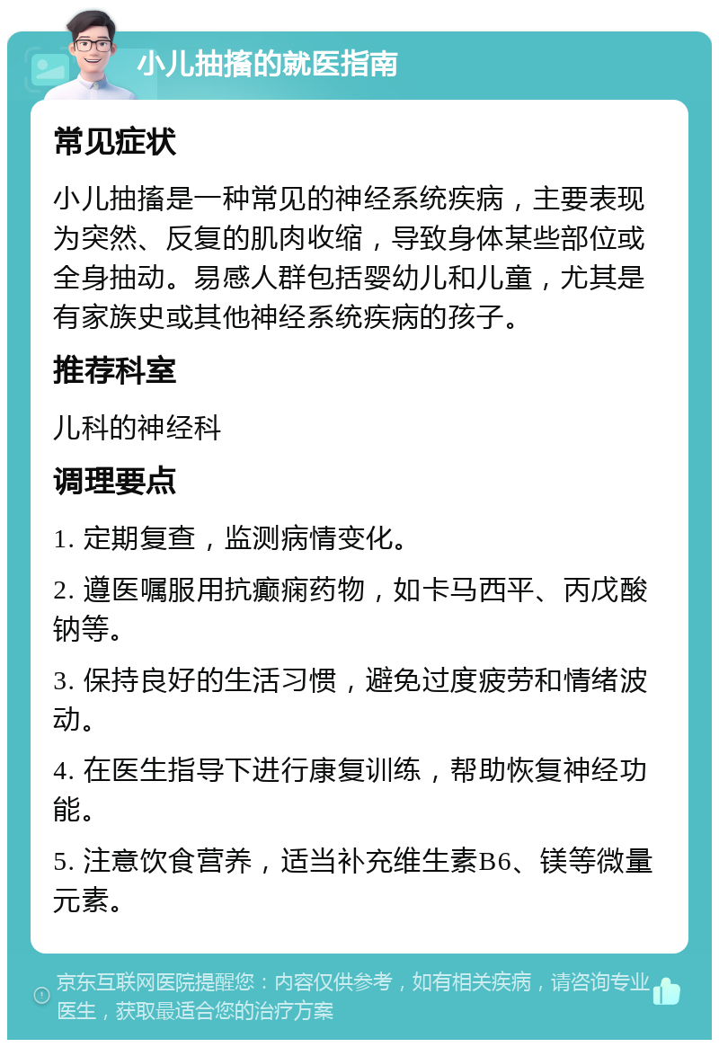 小儿抽搐的就医指南 常见症状 小儿抽搐是一种常见的神经系统疾病，主要表现为突然、反复的肌肉收缩，导致身体某些部位或全身抽动。易感人群包括婴幼儿和儿童，尤其是有家族史或其他神经系统疾病的孩子。 推荐科室 儿科的神经科 调理要点 1. 定期复查，监测病情变化。 2. 遵医嘱服用抗癫痫药物，如卡马西平、丙戊酸钠等。 3. 保持良好的生活习惯，避免过度疲劳和情绪波动。 4. 在医生指导下进行康复训练，帮助恢复神经功能。 5. 注意饮食营养，适当补充维生素B6、镁等微量元素。