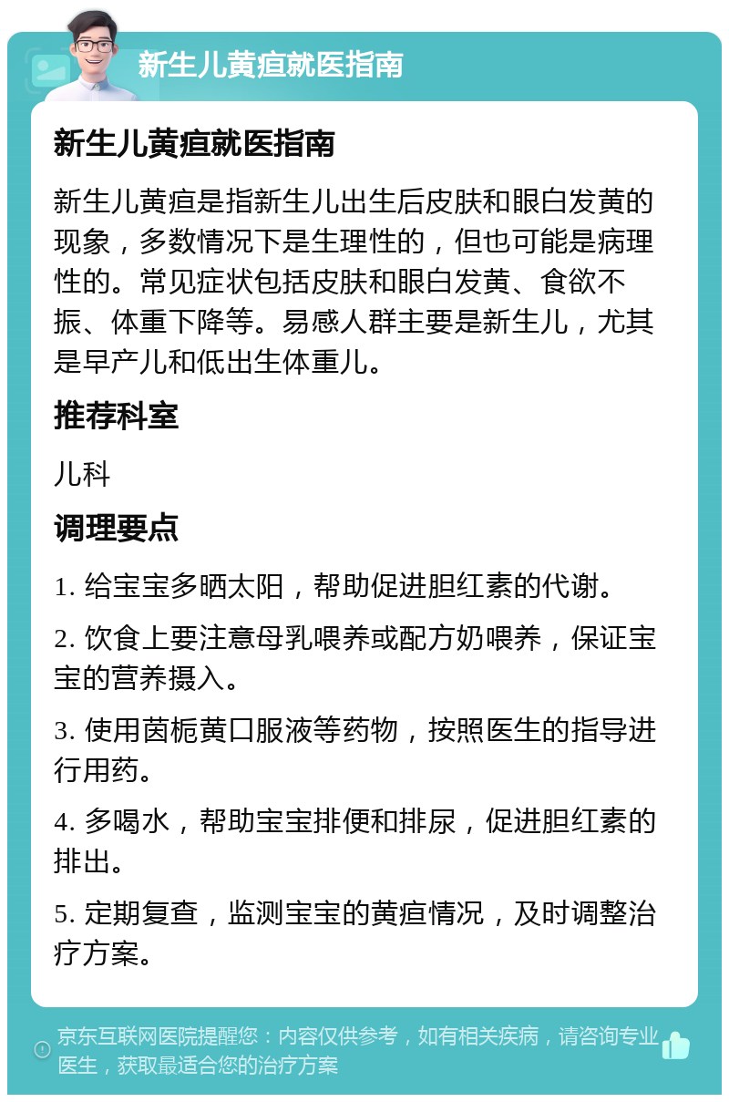 新生儿黄疸就医指南 新生儿黄疸就医指南 新生儿黄疸是指新生儿出生后皮肤和眼白发黄的现象，多数情况下是生理性的，但也可能是病理性的。常见症状包括皮肤和眼白发黄、食欲不振、体重下降等。易感人群主要是新生儿，尤其是早产儿和低出生体重儿。 推荐科室 儿科 调理要点 1. 给宝宝多晒太阳，帮助促进胆红素的代谢。 2. 饮食上要注意母乳喂养或配方奶喂养，保证宝宝的营养摄入。 3. 使用茵栀黄口服液等药物，按照医生的指导进行用药。 4. 多喝水，帮助宝宝排便和排尿，促进胆红素的排出。 5. 定期复查，监测宝宝的黄疸情况，及时调整治疗方案。