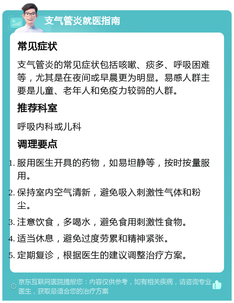 支气管炎就医指南 常见症状 支气管炎的常见症状包括咳嗽、痰多、呼吸困难等，尤其是在夜间或早晨更为明显。易感人群主要是儿童、老年人和免疫力较弱的人群。 推荐科室 呼吸内科或儿科 调理要点 服用医生开具的药物，如易坦静等，按时按量服用。 保持室内空气清新，避免吸入刺激性气体和粉尘。 注意饮食，多喝水，避免食用刺激性食物。 适当休息，避免过度劳累和精神紧张。 定期复诊，根据医生的建议调整治疗方案。