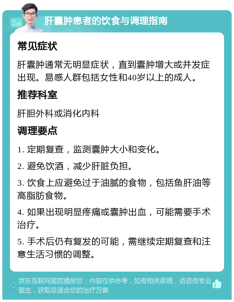 肝囊肿患者的饮食与调理指南 常见症状 肝囊肿通常无明显症状，直到囊肿增大或并发症出现。易感人群包括女性和40岁以上的成人。 推荐科室 肝胆外科或消化内科 调理要点 1. 定期复查，监测囊肿大小和变化。 2. 避免饮酒，减少肝脏负担。 3. 饮食上应避免过于油腻的食物，包括鱼肝油等高脂肪食物。 4. 如果出现明显疼痛或囊肿出血，可能需要手术治疗。 5. 手术后仍有复发的可能，需继续定期复查和注意生活习惯的调整。