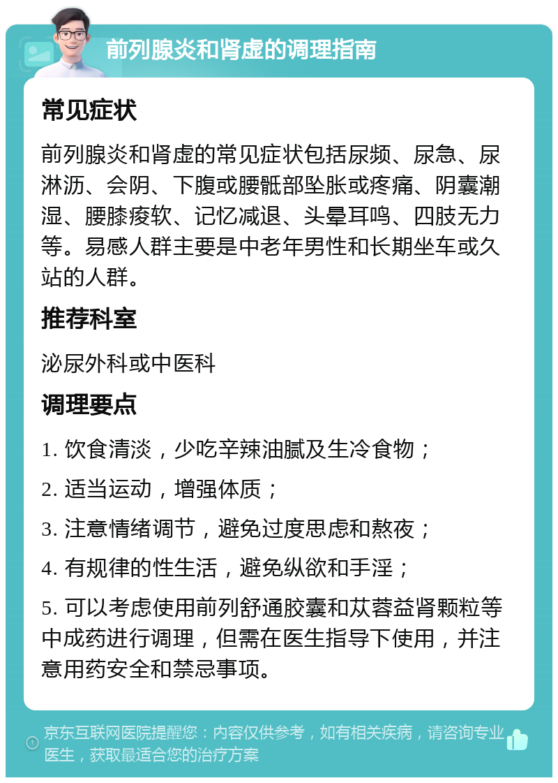 前列腺炎和肾虚的调理指南 常见症状 前列腺炎和肾虚的常见症状包括尿频、尿急、尿淋沥、会阴、下腹或腰骶部坠胀或疼痛、阴囊潮湿、腰膝痠软、记忆减退、头晕耳鸣、四肢无力等。易感人群主要是中老年男性和长期坐车或久站的人群。 推荐科室 泌尿外科或中医科 调理要点 1. 饮食清淡，少吃辛辣油腻及生冷食物； 2. 适当运动，增强体质； 3. 注意情绪调节，避免过度思虑和熬夜； 4. 有规律的性生活，避免纵欲和手淫； 5. 可以考虑使用前列舒通胶囊和苁蓉益肾颗粒等中成药进行调理，但需在医生指导下使用，并注意用药安全和禁忌事项。