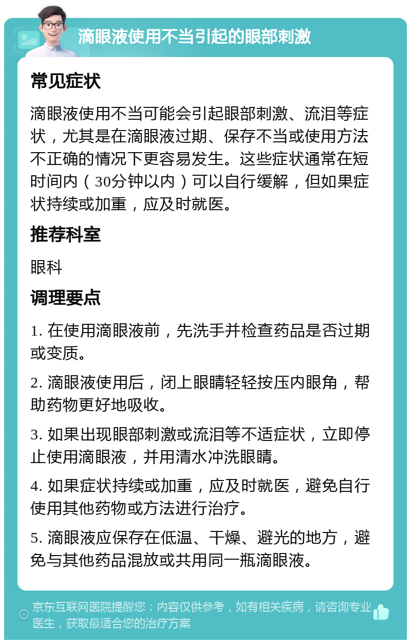 滴眼液使用不当引起的眼部刺激 常见症状 滴眼液使用不当可能会引起眼部刺激、流泪等症状，尤其是在滴眼液过期、保存不当或使用方法不正确的情况下更容易发生。这些症状通常在短时间内（30分钟以内）可以自行缓解，但如果症状持续或加重，应及时就医。 推荐科室 眼科 调理要点 1. 在使用滴眼液前，先洗手并检查药品是否过期或变质。 2. 滴眼液使用后，闭上眼睛轻轻按压内眼角，帮助药物更好地吸收。 3. 如果出现眼部刺激或流泪等不适症状，立即停止使用滴眼液，并用清水冲洗眼睛。 4. 如果症状持续或加重，应及时就医，避免自行使用其他药物或方法进行治疗。 5. 滴眼液应保存在低温、干燥、避光的地方，避免与其他药品混放或共用同一瓶滴眼液。