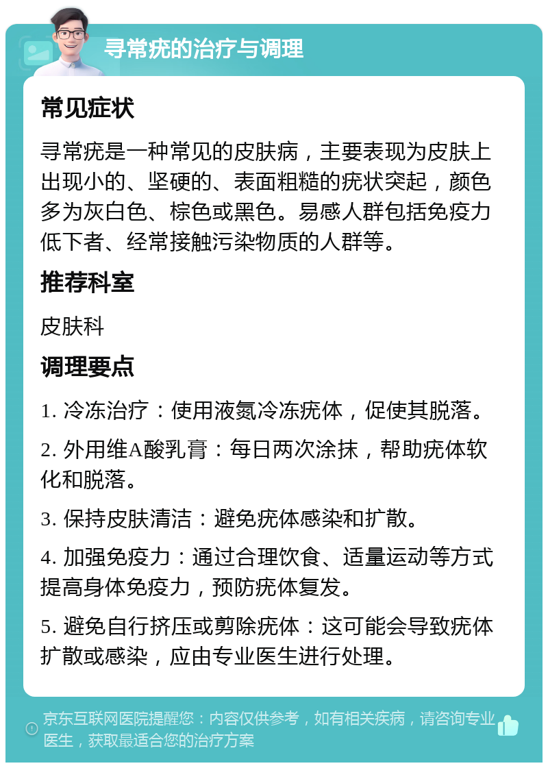 寻常疣的治疗与调理 常见症状 寻常疣是一种常见的皮肤病，主要表现为皮肤上出现小的、坚硬的、表面粗糙的疣状突起，颜色多为灰白色、棕色或黑色。易感人群包括免疫力低下者、经常接触污染物质的人群等。 推荐科室 皮肤科 调理要点 1. 冷冻治疗：使用液氮冷冻疣体，促使其脱落。 2. 外用维A酸乳膏：每日两次涂抹，帮助疣体软化和脱落。 3. 保持皮肤清洁：避免疣体感染和扩散。 4. 加强免疫力：通过合理饮食、适量运动等方式提高身体免疫力，预防疣体复发。 5. 避免自行挤压或剪除疣体：这可能会导致疣体扩散或感染，应由专业医生进行处理。