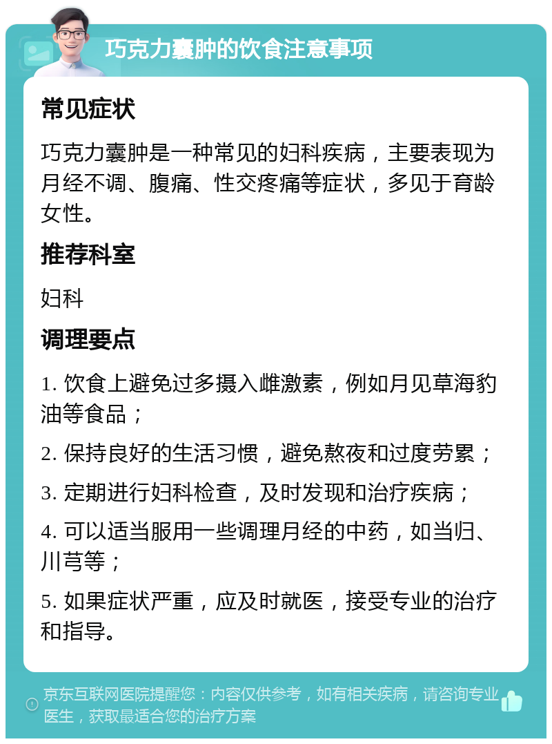 巧克力囊肿的饮食注意事项 常见症状 巧克力囊肿是一种常见的妇科疾病，主要表现为月经不调、腹痛、性交疼痛等症状，多见于育龄女性。 推荐科室 妇科 调理要点 1. 饮食上避免过多摄入雌激素，例如月见草海豹油等食品； 2. 保持良好的生活习惯，避免熬夜和过度劳累； 3. 定期进行妇科检查，及时发现和治疗疾病； 4. 可以适当服用一些调理月经的中药，如当归、川芎等； 5. 如果症状严重，应及时就医，接受专业的治疗和指导。