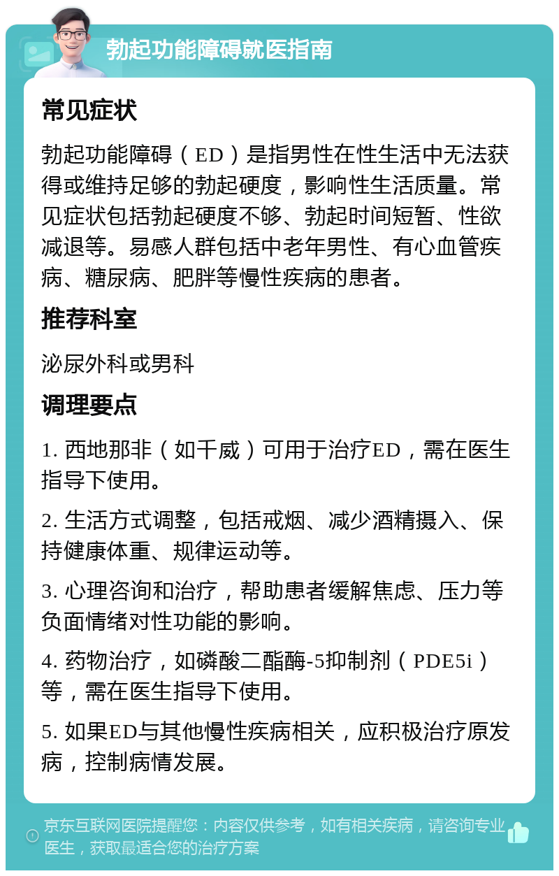 勃起功能障碍就医指南 常见症状 勃起功能障碍（ED）是指男性在性生活中无法获得或维持足够的勃起硬度，影响性生活质量。常见症状包括勃起硬度不够、勃起时间短暂、性欲减退等。易感人群包括中老年男性、有心血管疾病、糖尿病、肥胖等慢性疾病的患者。 推荐科室 泌尿外科或男科 调理要点 1. 西地那非（如千威）可用于治疗ED，需在医生指导下使用。 2. 生活方式调整，包括戒烟、减少酒精摄入、保持健康体重、规律运动等。 3. 心理咨询和治疗，帮助患者缓解焦虑、压力等负面情绪对性功能的影响。 4. 药物治疗，如磷酸二酯酶-5抑制剂（PDE5i）等，需在医生指导下使用。 5. 如果ED与其他慢性疾病相关，应积极治疗原发病，控制病情发展。