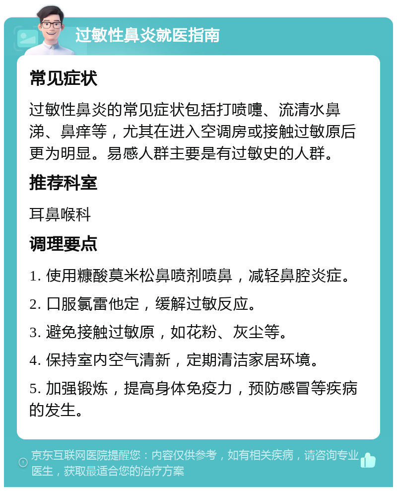 过敏性鼻炎就医指南 常见症状 过敏性鼻炎的常见症状包括打喷嚏、流清水鼻涕、鼻痒等，尤其在进入空调房或接触过敏原后更为明显。易感人群主要是有过敏史的人群。 推荐科室 耳鼻喉科 调理要点 1. 使用糠酸莫米松鼻喷剂喷鼻，减轻鼻腔炎症。 2. 口服氯雷他定，缓解过敏反应。 3. 避免接触过敏原，如花粉、灰尘等。 4. 保持室内空气清新，定期清洁家居环境。 5. 加强锻炼，提高身体免疫力，预防感冒等疾病的发生。