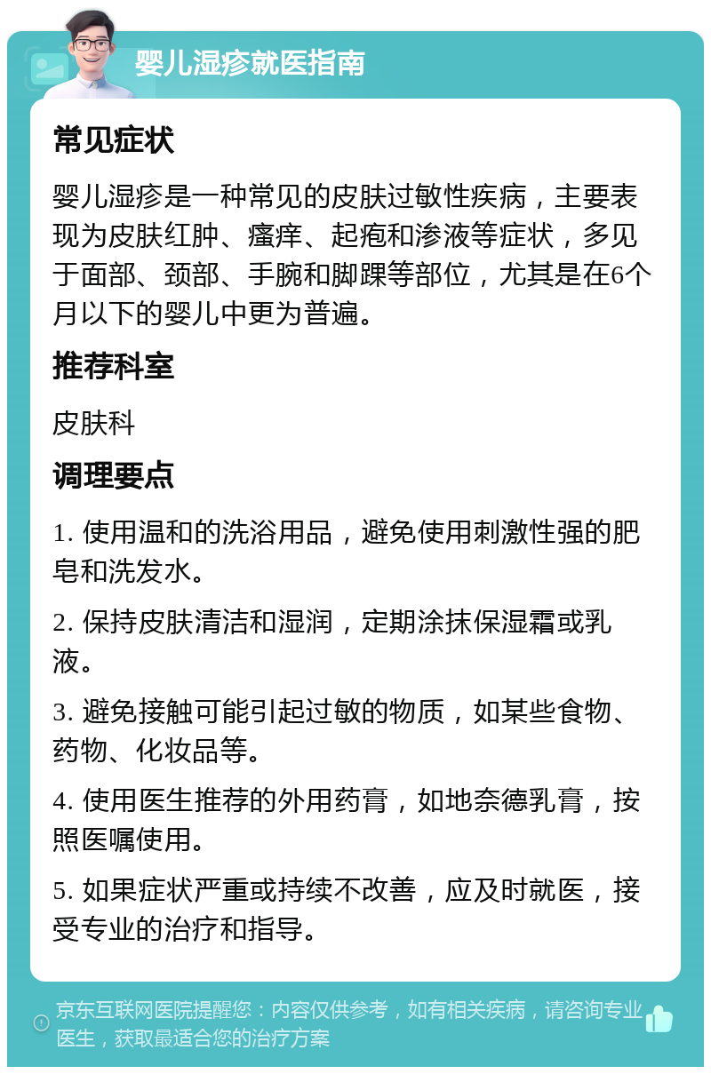 婴儿湿疹就医指南 常见症状 婴儿湿疹是一种常见的皮肤过敏性疾病，主要表现为皮肤红肿、瘙痒、起疱和渗液等症状，多见于面部、颈部、手腕和脚踝等部位，尤其是在6个月以下的婴儿中更为普遍。 推荐科室 皮肤科 调理要点 1. 使用温和的洗浴用品，避免使用刺激性强的肥皂和洗发水。 2. 保持皮肤清洁和湿润，定期涂抹保湿霜或乳液。 3. 避免接触可能引起过敏的物质，如某些食物、药物、化妆品等。 4. 使用医生推荐的外用药膏，如地奈德乳膏，按照医嘱使用。 5. 如果症状严重或持续不改善，应及时就医，接受专业的治疗和指导。