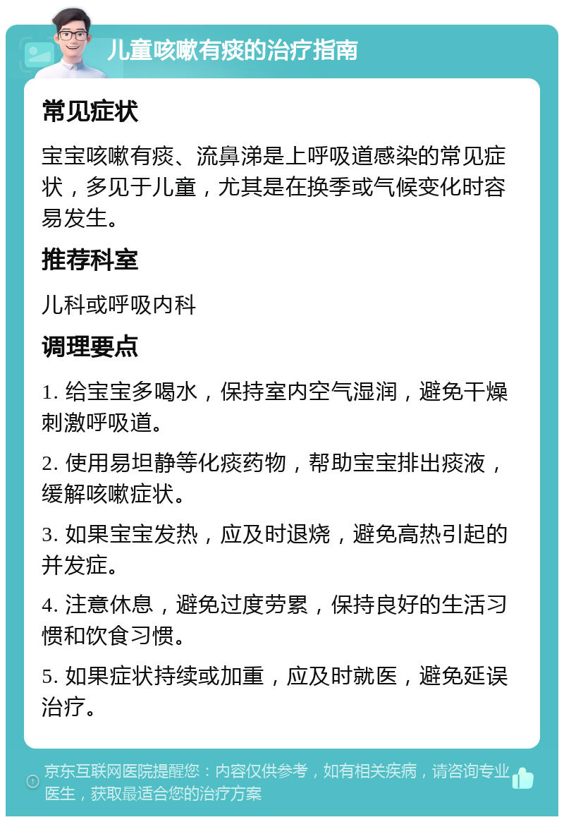 儿童咳嗽有痰的治疗指南 常见症状 宝宝咳嗽有痰、流鼻涕是上呼吸道感染的常见症状，多见于儿童，尤其是在换季或气候变化时容易发生。 推荐科室 儿科或呼吸内科 调理要点 1. 给宝宝多喝水，保持室内空气湿润，避免干燥刺激呼吸道。 2. 使用易坦静等化痰药物，帮助宝宝排出痰液，缓解咳嗽症状。 3. 如果宝宝发热，应及时退烧，避免高热引起的并发症。 4. 注意休息，避免过度劳累，保持良好的生活习惯和饮食习惯。 5. 如果症状持续或加重，应及时就医，避免延误治疗。