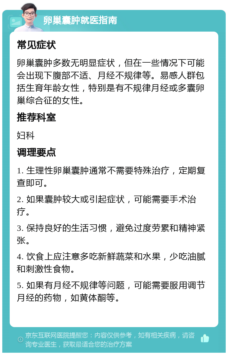 卵巢囊肿就医指南 常见症状 卵巢囊肿多数无明显症状，但在一些情况下可能会出现下腹部不适、月经不规律等。易感人群包括生育年龄女性，特别是有不规律月经或多囊卵巢综合征的女性。 推荐科室 妇科 调理要点 1. 生理性卵巢囊肿通常不需要特殊治疗，定期复查即可。 2. 如果囊肿较大或引起症状，可能需要手术治疗。 3. 保持良好的生活习惯，避免过度劳累和精神紧张。 4. 饮食上应注意多吃新鲜蔬菜和水果，少吃油腻和刺激性食物。 5. 如果有月经不规律等问题，可能需要服用调节月经的药物，如黄体酮等。